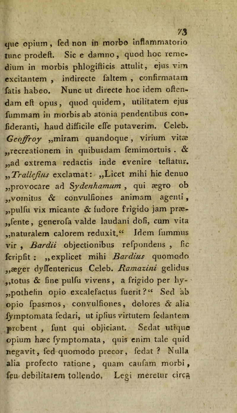 que opium , fed non in morbo Inflammatorio tunc prodeft. Sic e damno , quod hoc reme» dium in morbis phlogifticis attulit, ejus vim excitantem , indirecte faltem , confirmatam fatis habeo. Nunc ut directe hoc idem oflen- dam eft opus, quod quidem, utilitatem ejus fummam in morbis ab atonia pendentibus con- fideranti, haud difficile effe putaverim. Celeb. Geqffroy „miram quandoque, virium vitae ,,recreationem in quibusdam femimortuis . & „ad extrema redactis inde evenire teltatur, ,,TralleJius exclamat: „Licet mihi hic denuo „provocare ad Sydenhamum , qui aegro ob „vomitus & convulilones animam agenti, „pulfu vix micante & fudore frigido jam prae^ ,,fente, generofa valde laudani dofi, cum vita „naturalem calorem reduxit.“ Idem lummiis vir , Bardii objectionibus refpondens , lic fcripfit ; „ explicet mihi Bardius quomodo ,,aeger dj^ffentericus Celeb. Bamazini gelidus „totus & fine pulfu vivens, a frigido per hy- ,,pothelin opio excalefaclus fuerit ?“ Sed ab opio fpasmos, convulfiones, dolores & alia fymptomata fedari, ut ipfius virtutem fedantem probent , funt qui objiciant. Sedat utique opium haec fymptomata, quis enim tale quid negavit, fed quomodo precor, fedat ? Nulla alia profecto ratione , quam caufam morbi, fpu debilitatem tollendo. Legi meretur circf^