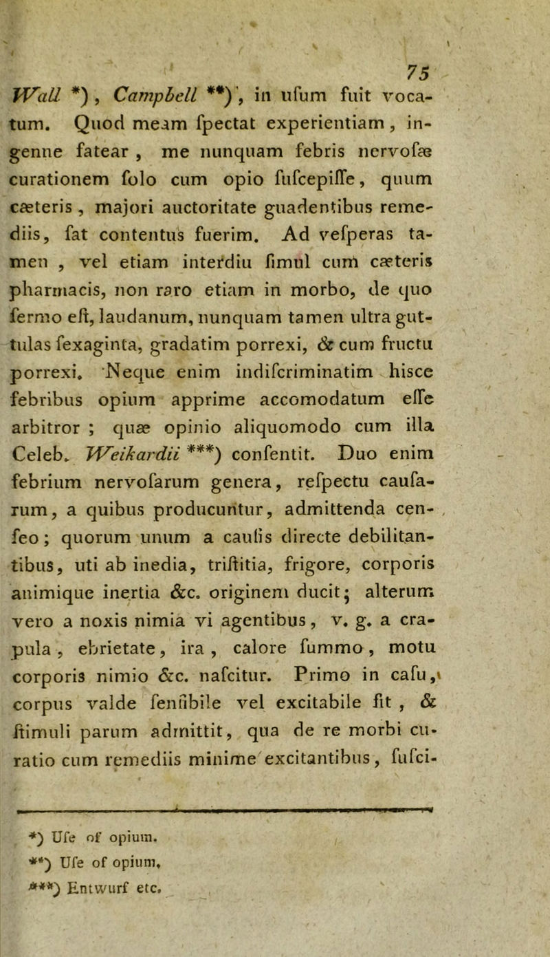 Wall. *) , Campbell **) , in ufum fuit voca- tum. Quod meam fpectat experientiam, in- genue fatear , me nunquam febris nervofae curationem folo cum opio fufcepifTe, quum cfeteris , majori auctoritate guadentibns reme- diis, fat contentus fuerim. Ad vefperas ta- men , vel etiam interdiu fimul cunl caeteris pharmacis, non raro etiam in morbo, de quo fermo eft, laudanum, nunquam tamen ultra gut- tulas fexaginta, gradatim porrexi, &cum fructu porrexi. Neque enim indifcriminatim hisce febribus opium apprime accomodatum elfe arbitror ; quas opinio aliquomodo cum illa Celeb. Weikardii ***) confentit. Duo enim febrium nervofarum genera, refpectu caufa- rum, a quibus producuntur, admittenda cen- feo; quorum unum a caulis directe debilitan- tibus, uti ab inedia, triltitia, frigore, corporis animique inertia &c. originem ducit j alterum vero a noxis nimia vi agentibus, v. g. a cra- pula , ebrietate, ira, calore fummo, motu corporis nimio &c. nafeitur. Primo in cafu,» corpus valde fenubile vel excitabile fit , & ftimuli parum admittit, qua de re morbi cu- ratio cum remediis minime excitantibus, fufei- ■*) Uftf of opium. '**') Ufe of opium, ■***} Entwurf etc.