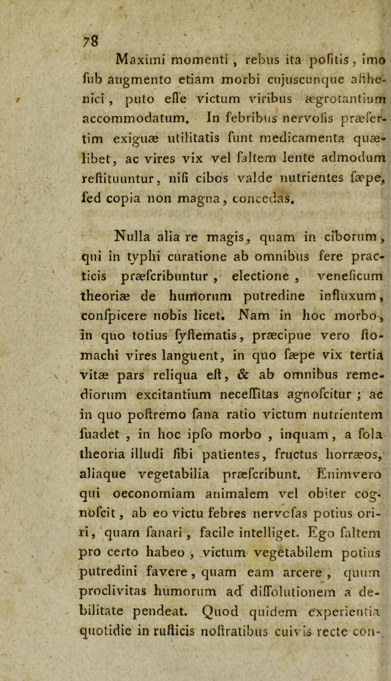 Maximi momenti , rebus ita poTitls, Imo fub augmento etiam morbi cujuscunque afihc- iiici , puto efle victum viribus aegrotantium accommodatum. In febribus nervofis prasfer- tim exiguae utilitatis funt medicamenta qua- libet, ac vires vix vel faltem lente admodum reftituuntur, nili cibos valde mUrienles faepe, fed copia non magna, concedas. Nulla alia re magis, quam in ciborum, qui in tjphi curatione ab omnibus fere prae- ticis praeferibuntur , electione , veneficum theoriae de humorum putredine influxum, confpicere nobis licet. Nam in hoc morbo, in quo totius fyftematis, praecipue vero fto- machi vires languent, in quo faepe vix tertia vitae pars reliqua eft, & ab omnibus reme- diorum excitantium necelTitas agnofeitur ; ac in quo poftremo fana ratio victum nutrientem fiiadet , in hoc ipfo morbo , inquam, a fola theoria illudi fibi patientes, fructus liorraeos, aliaque vegetabilia prasferibunt. Enimvero qui oeconomiam animalem vel obiter cog- nofeit, ab eo victu febres nervefas potius ori- ri, quarn fanari, facile intelliget. Ego faltem pro certo habeo , victum vegetabilem potius putredini favere, quam eam arcere , quum proclivitas humorum acf dilTolutionem a de- bilitate pendeat. Quod quidem e'xperientia quotidie in rufticis nofiratibus cuivis recte coii-