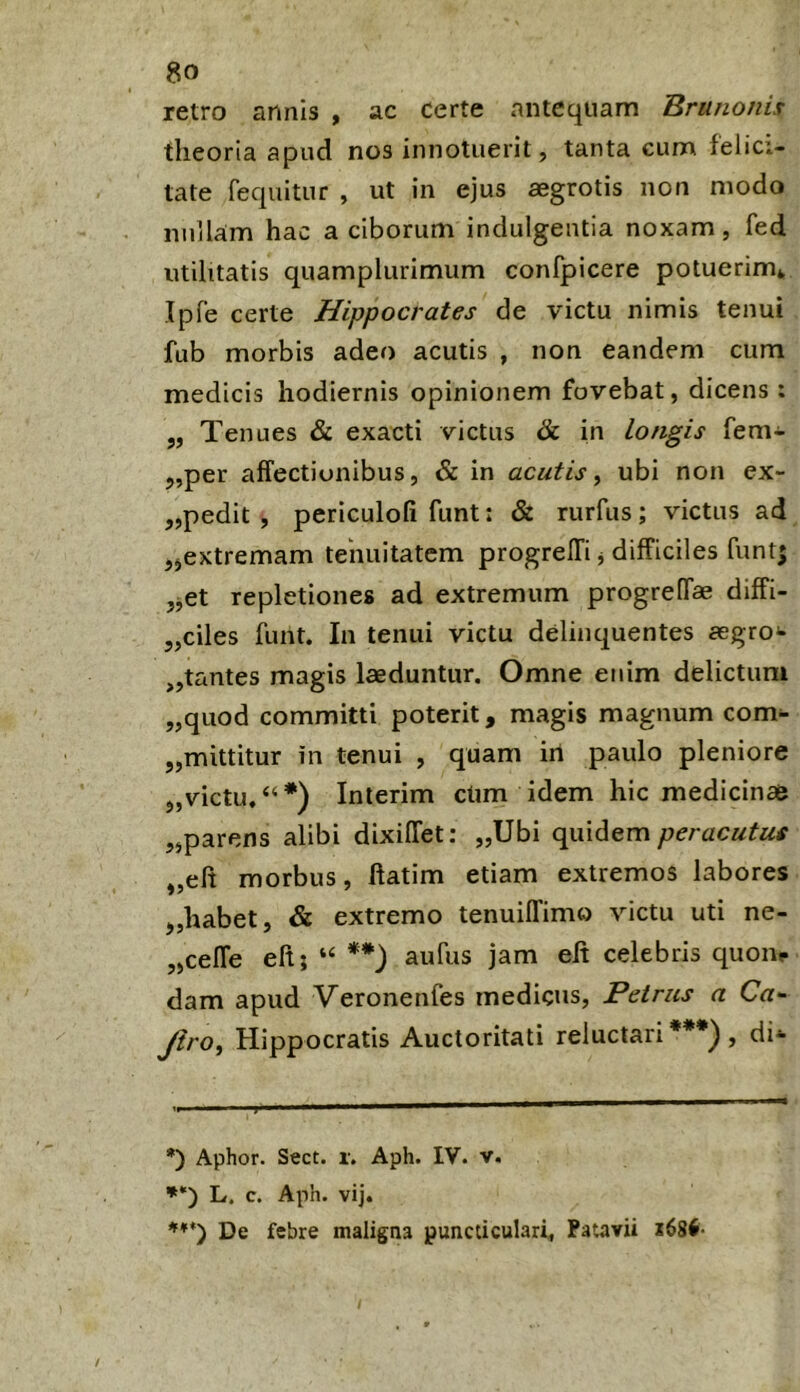 retro annis , ac certe antequam Brunonix theoria apud nos innotuerit, tanta cum felici- tate Tequitur , ut in ejus aegrotis non modo nullam hac a ciborum indulgentia noxam, fed utilitatis quamplurimum confpicere potuerim* Ipfe certe Hippocrates de victu nimis tenui fub morbis adeo acutis , non eandem cum medicis hodiernis opinionem fovebat, dicens : „ Tenues & exacti victus & in longis fem- 5,per affectionibus, & in acutis, ubi non ex- „pedit , periculoli funt: & rurfus; victus ad jjextremam tenuitatem progreffi j difficiles funt; ,jet repletiones ad extremum progreffae diffi- 5,ciles funt. In tenui victu delinquentes aegro*» „tantes magis laeduntur. Omne enim delictum „quod committi poterit, magis magnum com- „mittitur in tenui , quam iri paulo pleniore 5,victu.“*) Interim ctim idem hic medicinae „parens alibi dixiffet; „Ubi quidem „eft morbus, ftatim etiam extremos labores „habet, & extremo tenuiffimo victu uti ne- „celTe eft; **) aufus jam eft celebris quone- dam apud Veronenfes medicus, Petrus a Ca^ Jiro^ Hippocratis Auctoritati reluctari***), di- *) Aphor. Sect. i. Aph. IV. v. **) L. c. Aph. vij. De febre maligna puncticulari. Patavii