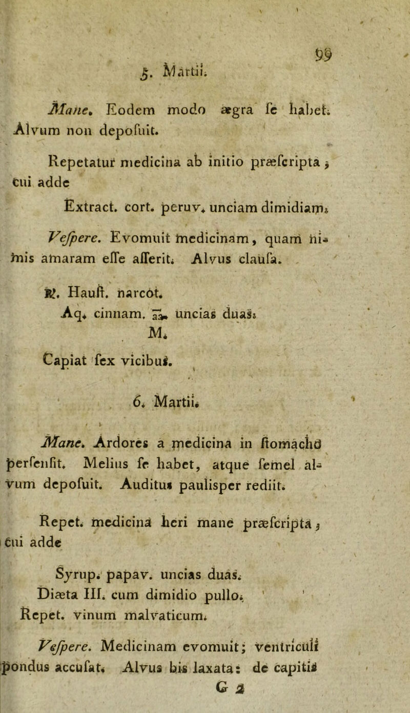 Mane» Eodem modo agra fc haheh Alvum noii depofuit. Repetatur medicina ab initio praefcrlpta j cui adde Extract. cort. peruv* unciam dimidiarn» Vefpere. Evomuit tnedicinam, quarri hi-» irih amaram eEc afferiti Alvus claufa. K, Haulr. narcot. Aq. cinnam. ^ uncias duas» Capiat fex vicibui, 6* Martii* Mane. Ardores a picdicina in /tomachd Jjerrenfit. Melius fc habet, atque feinel al- vum depofuit. Auditu» paulisper rediit. Repete medicina heri mane praefcrlpta 5 I Ciii adde Sjrup. papav. uncias duas^ Diceta Ilfi cum dimidio pulloi ' ' Repet, vinum malvaticum* Vefpere. Medicinam evomuit; ventriculi ij^ondus accufat* Alvus bi-s laxata: de capitii G a