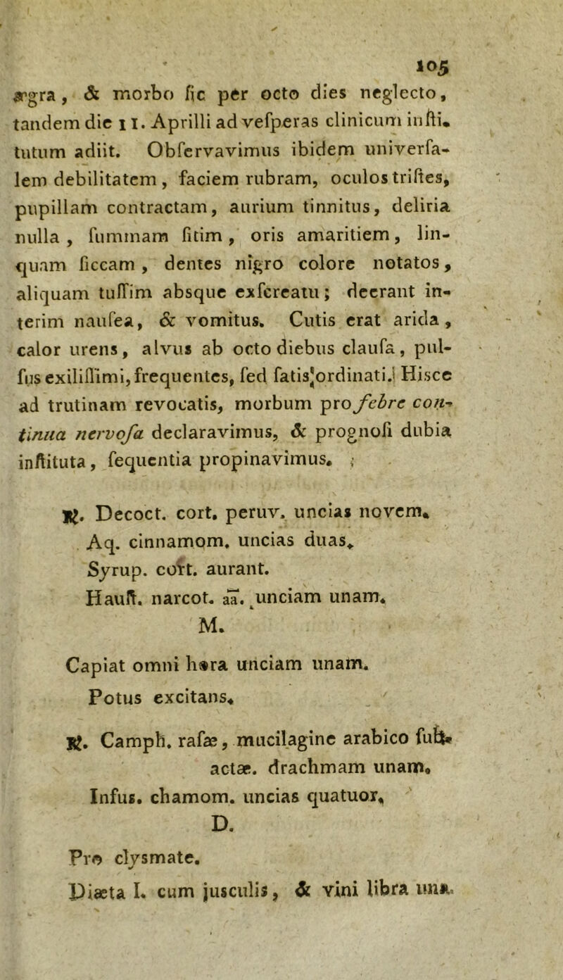 ^rgra , & morbo fic per octo dies neglecto, tandem dic 11. Aprilli ad vefperas clinicum infti. tutum adiit. Obfervavimus ibidem univerfa- lem debilitatem , faciem rubram, oculos triftes, pupillam contractam, aurium tinnitus, deliria nulla , fummam fitim , oris amaritiem, lin- quam ficcam , demes nigro colore notatos, aliquam tuITim absque exfereatu; deerant in- terim naufea, & vomitus. Cutis erat arida, calor urens, alvus ab octo diebus claufa, pul- fusexiliflimi, frequentes, fed fatisjordinati.l Hisce ad trutinam revocatis, morbum pro febre con- tinua nervofa declaravimus, & prognoli dubia inftituta, fequentia propinavimus, ; TU. Decoct, cort, peruv. uncias novem, Aq. cinnamom. uncias duas, Syrup. coH. aurant. Haul^. narcot. aa. ^unciam unam. M. Capiat omni h»ra unciam unam. Potus excitans, jg. Camph. rafas, mucilaginc arabico fuft* actas, drachmam unan», Infus. chamom. uncias c|uatuor, D. Pro clysmate, Piaeta L cum iusculis, & vini libra una.