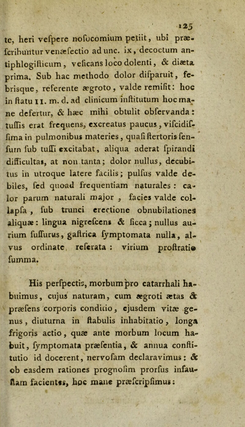 »25 tc, heri vefpcre nofocomium petiit, ubi prae- fcribuntiir vcnaefectio adunc. ix, decoctum an- tiphlogiliicum , velicans loco dolenti, & diaeta prima. Sub hac methodo dolor dilparuit, fe- brisque, referente aegroto, valde remifit: hoc in ftatu 11. m. d. ad clinicum inftitutum hoc ma- ne defertur, & haec mihi obtulit obfervanda: tuffis erat frequens, excreatus paucus , vifeidif- fimain pulmonibus materies, quafiftertorisfen- furn fub tuJIi excitabat, aliqua aderat fpirandi difficultas, at non tanta; dolor nullus, decubi- tus in utroque latere facilis; pulfus valde de- biles, fed quoad frequentiam naturales : ca- lor parum naturali major , facies valde col- lapfa , fub trunci erectione obnubilatione^ aliquae: lingua nigrefccns & ficca ; nullus au- rium fulTurus, gaftrica fymptomata nulla, al- vus ordinate, referata : virium proftrati® fumma. His perfpcctis, morbum pro catarrhali ha- buimus, cujus naturam, cum aegroti astas & prasfens corporis condido, ejusdem vitae ge- nus , diuturna in ftabulis inhabitatio, longa frigoris actio, quae ante morbum locum ha- buit, fymptomata praefentia, & annua confti- tutio id docerent, nervofam declaravimus: Sc ob easdem rationes prognolim prorfus infau- ftam facientis, hpc mane praefcriplimus: