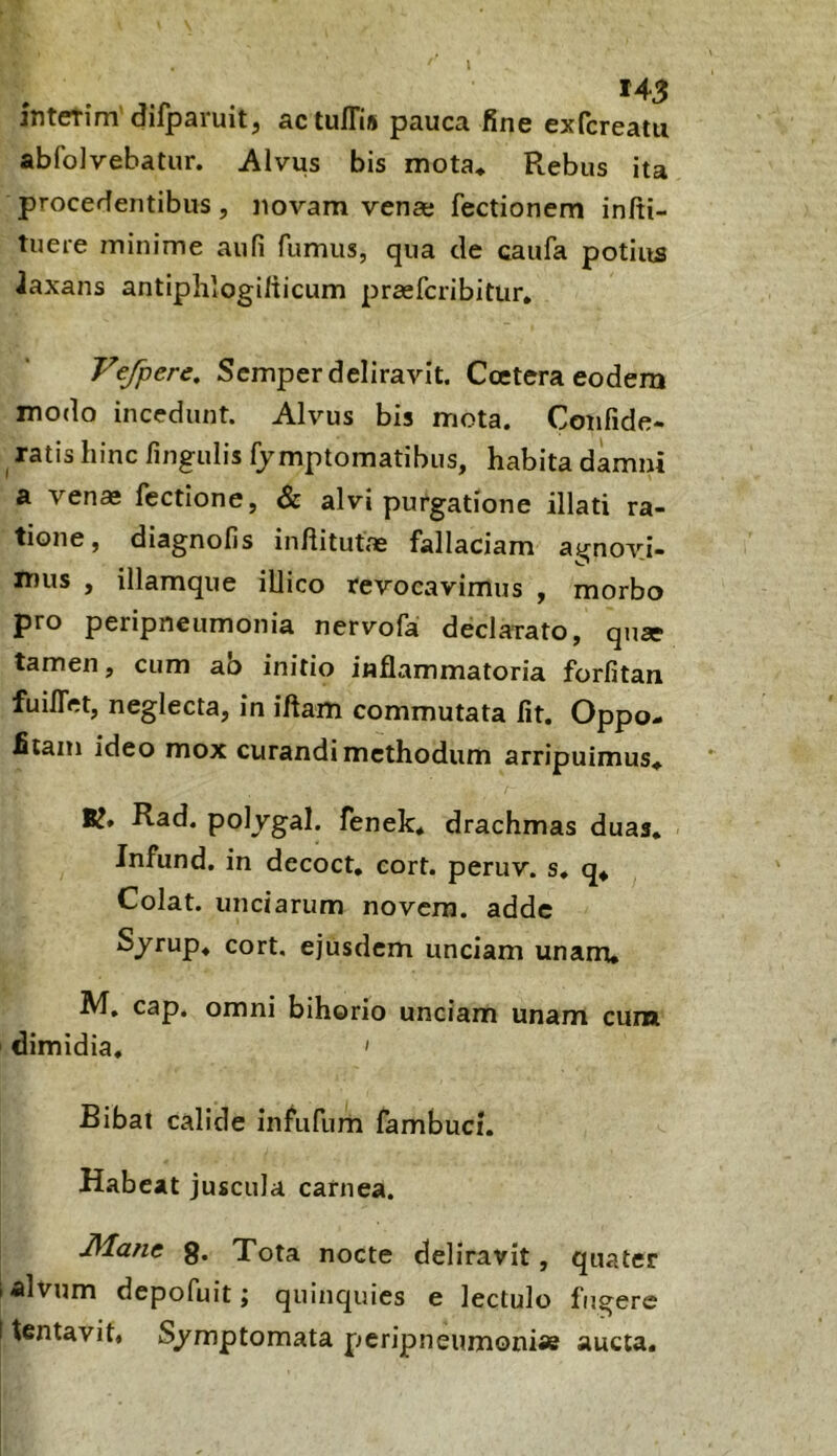 l interim’difparuit, actu/Tis pauca fine exfcreatu abfolvebatur. Alvus bis mota* Rebus ita procedentibus, novam vena; fectionem infti- tuere minime aufi fumus, qua cie caufa potius Jaxans antiphlogilticum praefcribittir* Vefpere. Scmper deliravit. Ccetera eodem modo incedunt. Alvus bis mota. Confide- ^ ratis hinc fingulis fymptomatibus, habita damni a venae fectione, & alvi purgatione illati ra- tione, diagnofis inftitutae fallaciam agnovi- mus , illamque illico revocavimus , morbo pro peripneumonia nervofa declarato, quae tamen, cum ao initio inflammatoria forfitan fuilTet, neglecta, in iftam commutata fit. Oppo- fitain ideo mox curandi methodum arripuimus* K* Rad. polygal. fenek* drachmas duas* Infund. in decoct, cort. peruv. s* q* Colat, unciarum novem, adde Sjrup* cort, ejusdem unciam unam* cap. omni bihorio unciam unam cum dimidia. ' Bibat calide infufum fambuci. Habeat juscula carnea. JManc g. Tota nocte deliravit, quater i alvum depofuit; quinquies e lectulo fugere I tentavit, S/mptomata peripneumoni» aucta.