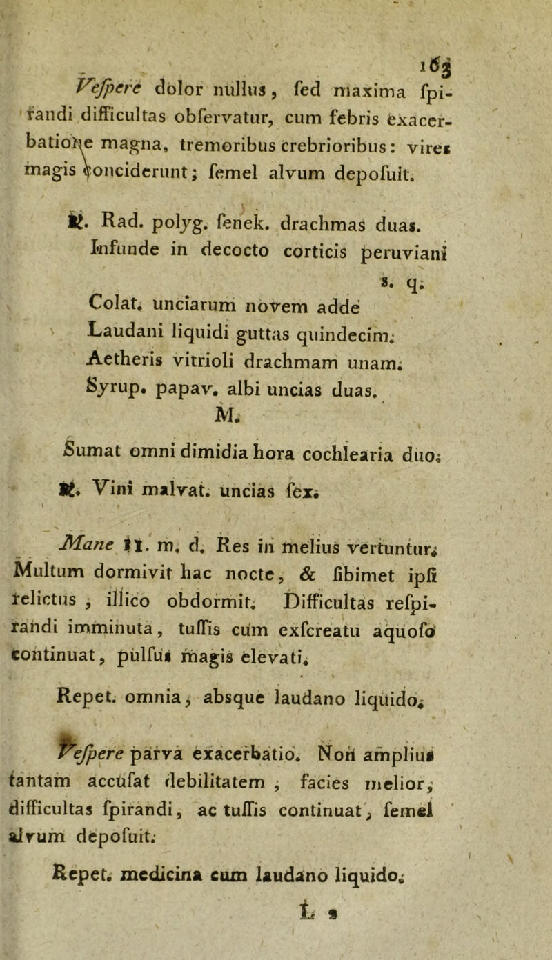 1^3 Vefpere dolor nullus, fed maxima fpi- fandi difficultas obfervatiir, cum febris fcxacer- batiOte magna, tremoribus crebrioribus: vire* magis \'oncideriint; femel alvum depofuit. ij. Rad. poljg. fenek. drachmas duas, tnfunde in decocto corticis peruviani 8. q. Colat, unciarum novem adde Laudani liquidi guttas quindecim; Aetheris vitrioli drachmam unam; Syrup. papav. albi uncias duas. M. Sumat omni dimidia hora cochlearia duo; Wt* Vini malrat. uncias fexi J^ane m, d. Res in melius vertuntur; Multum dormivit hac nocte, & fibimet ipli telictus j illico obdormit; Difficultas refpi- rahdi imminuta, tullis cum exfcreatu aquofo' continuat, pulfii* magis elevati. Repet, omnia, absque laudano liquido; parva exacerbatio, Noti ampliu* tantam accufat debilitatem j facies melior,- difficultas fpirandi, ac tuffis continuat ^ femel alvum depofuit. Repet, medicina eum laudano liquido,- Ic %