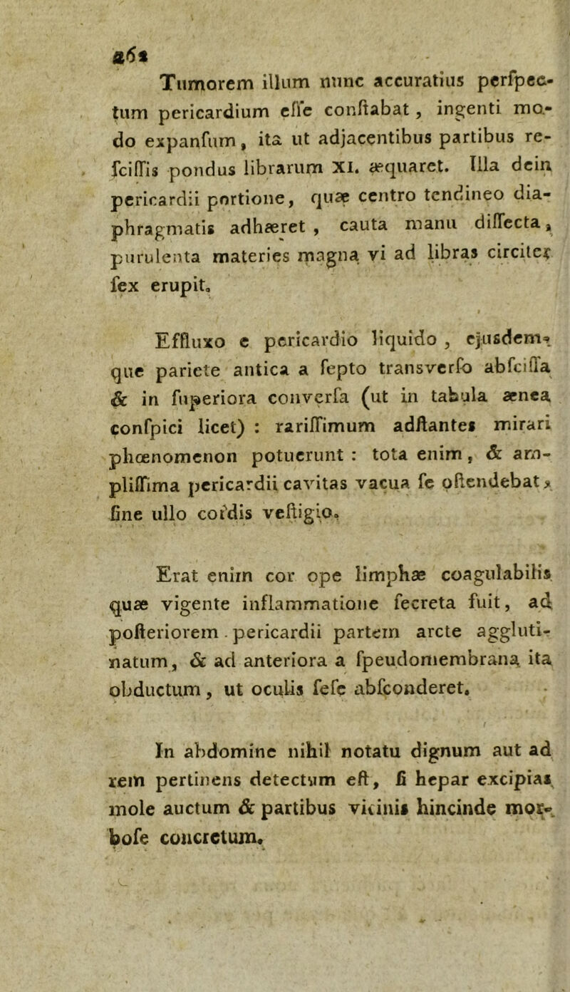 fl<5* Tumorem illum nunc accuratius pcrfpec- tum pericardium cflc conftabat, ingenti mo.» do expanfum, ita ut adjacentibus partibus re- fcilTis pondus librarum XI. asquaret. Illa dcin pericardii portione, quae centro tendineo dia- phragmatis adhaeret , cauta manu dilTccta, purulenta materies magna vi ad libras circiter fex erupit. Effluxo c pericardio liquido , ejusdem^» que pariete antica a fepto transverfo abfcilTa & in fuperiora converfa (ut in tabula arnea confpici licet) : rarilTimum adAantes mirari phoenomenon potuerunt : tota enim, & arn- pliflTima pericardii cavitas vacua fc pftendebatji fine ullo cofdis vcftigio, Erat enirn cor ope limphas coagnlabilis quae vigente inflammatione fecreta fuit, ad pofteriorem . pericardii partem arcte aggluti- natum, & ad anteriora a fpeudomembrana ita obductum, ut oculis fefe abfeonderet. In abdomine nihil notatu dignum aut ad rem perlijiens detectum eft, fi hepar excipia*, mole auctum & partibus viiini» hincinde mor« bofe coiicietum«