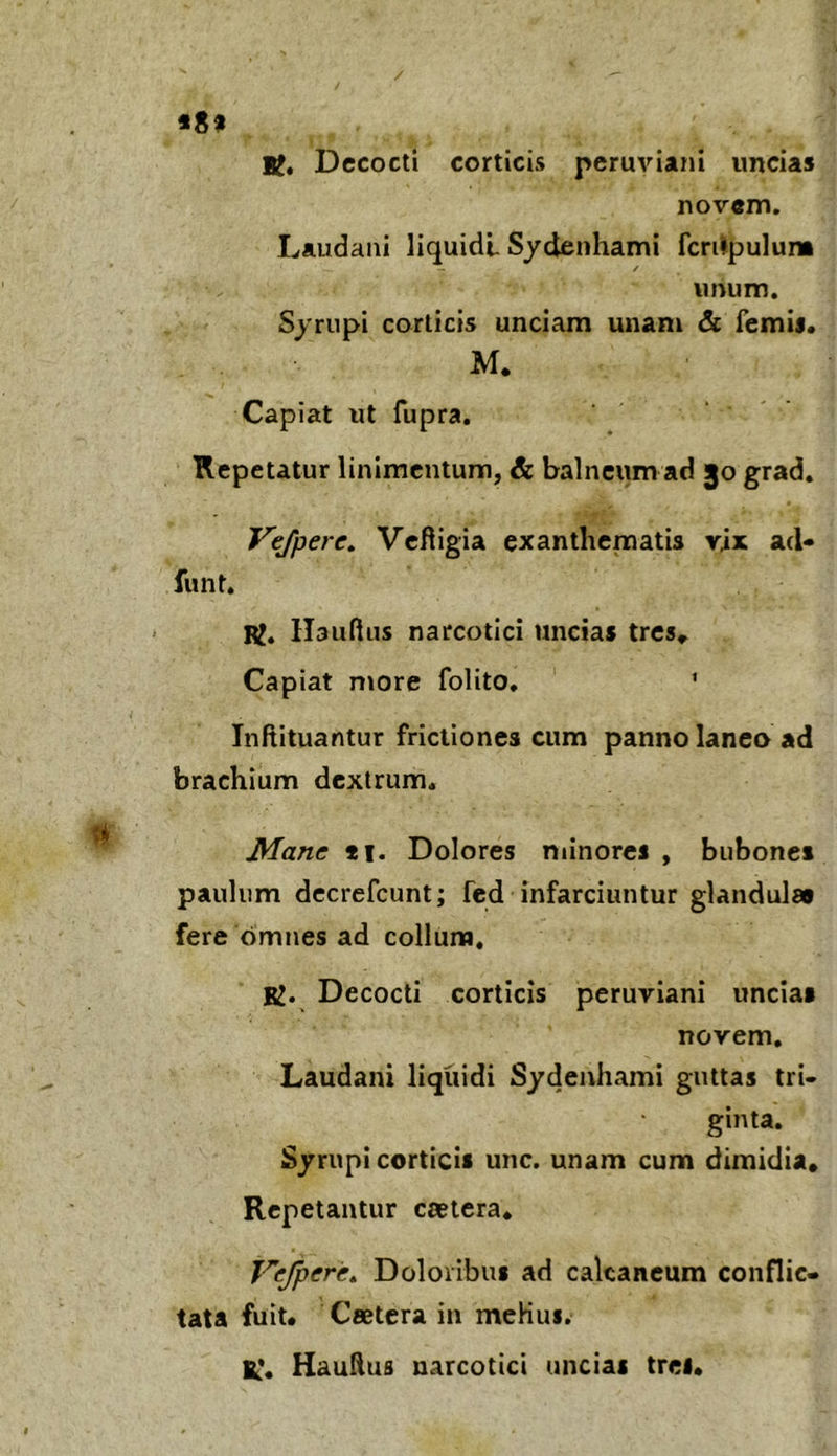 / *8» U, Dccocli corticis peruviani uncias novem. Laudaiii liquidi Sydenhami fcrilpulum imum. Syrupi corticis unciam unam & femij, M. Capiat ut fupra. Repetatur linimentum, & balneum ad 30 grad. Vejpere. Vefligia exanthematis vix acl- funt. RJ. Hauftiis narcotici uncias trcs^ Capiat more folito. ' Inftituantur frictiones cum panno laneo ad brachium dextrum. Mane *i. Dolores minores , bubones paulum dccrefcunt; fed infarciuntur glandulae fere omnes ad collum, K. Decocti corticis peruviani uncias novem. Laudani liquidi Sydeuhami guttas tri- ginta. Syrupi corticis unc. unam cum dimidia. Repetantur caetera. Vejpere^ Doloribus ad calcaneum conflic- tata fuit. Ceetera in mcHui. 1^*. HauAus narcotici uncias trei.