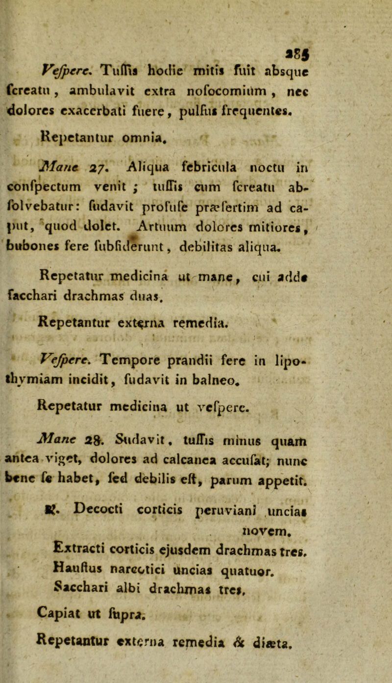 S85 Vefptre. Tufliia hodie mitis fuit absque fcreatu, ambulavit extra nofocomiiim , nec dolores exacerbati fuere, pulRis frequentes. Repetantur omnia. Jifanc 27» Aliqua febricula noctu in confpectum venit ; luflls cum fcreatu ab- folvebatur: fudavit profufe pra?fertim ad ca- put, 'quod dolet. Artuum dolores mitiores, bubones fere fubfiderunt, debilitas aliqua. Repetatur medicina m mane, cui adde facchari drachmas duas. Repetantur ext^na remedia. 1 Vefperc, Tempore prandii fere in lipo- thymiam incidit, fudavit in balneo. Repetatur medicina ut vcfperc. Mane 2^. Stulavit, tuITis minus quaiti antea viget, dolores ad calcanea accufal; nunc bene fe habet, Icd debilis elt, parum appetit. K. Decocti corticis peruviani uncias novem. Extracti corticis ejusdem drachmas tres. Haudus narcotici uncias quatuor. bacchari albi draclimas tres. Capiat ut fupra. Repetantur externa remedia <4 diieta.