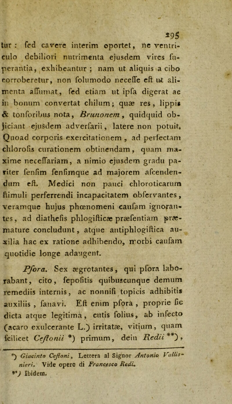 ^95 tur : fed cavere interim oportet, ne ventri- culo debiliori murimenta ejusdem vires fu- perantia, exhibeantur ; nam ut aliquis a cibo rorrobcretur, non folumodo necelTe eft u* ali- menta afiTuTuat, fed etiam ut ipfa digerat ac ir. bonum convertat cliilum; quae res, lippi* & tonforibus nota, Brunonem , quid(juid ob- jiciant ejusdem adverfarii, latere non potuit* Quoad corporis exercitationem , ad perlectam clilorofis curationem obtinendam, quam ma- xime necelTariam, a nimio ejusdem gradu pa- riter fenfim fenfimque ad majorem afeenden- dum eft. Medici non pauci chloroticarum ftimuli perferrendi incapacitatem obfervantes, veramque hujus phoenomeni caufam ignoran- tes, ad diathefis plilogifticae pra^fentiam prae- mature concludunt, atqtie autiphlogiftica au- xilia hac ex ratione adhibendo, morbi caufam quotidie longe adaugent. Pfora. Sex aegrotantes, qui pfora labo- rabant, cito, fepofitis quibuscunque demum remediis internis, ac nonnili topicis adhibitis auxiliis , fanavi. Eft enim pfora , proprie fie dicta atque legitima, cutis folius, ab infecto (acaro exulcerante L.) irritatae, vitium, quam fcilicet Ccjlonii *) primum, dein Redii**') ^ Giacinto Cejioni, Lettera al Signor Antonio Vallis~ nieri. Vide operc di Franc.esco Redi, **) Ibidem.