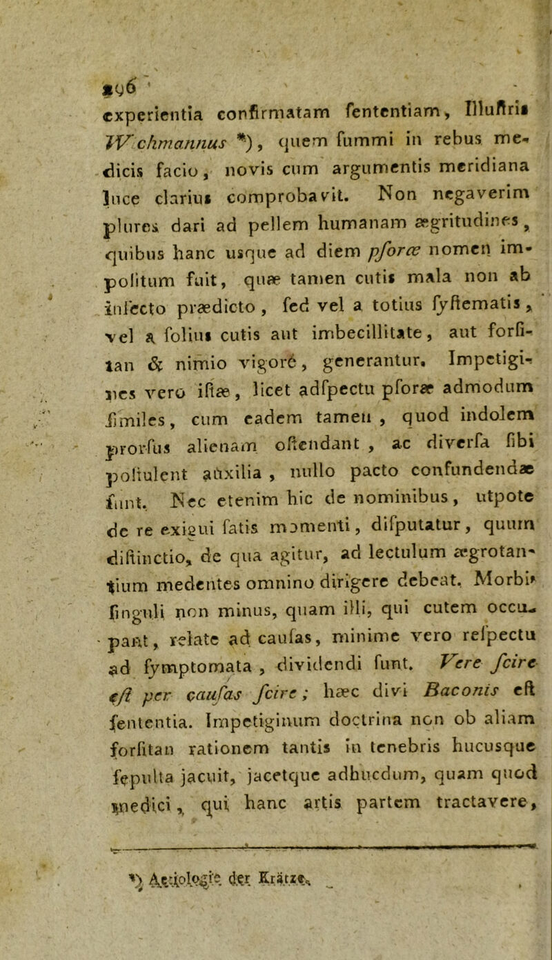 experientia confirmatam fententiam, Illufirii chmannus *), (juenm fiimmi in rebus me^ dicis facio, novis cum argumentis meridiana ]uce clarius comprobav^it. Non negaverim plures dari ad pellem humanam asgritudines ^ quibus hanc usque ad diem pforce nomen im- politum fuit, quae tanjen cutis mala non ab infecto praedicto , fcd vel a totius Ijftematis, vel a folius cutis aut imbecillitate, aut forfi- tan & nimio vigor6, generantur. ImpetigU nes vero iftee, licet adfpectu pforae admodum fjmilcs, cum eadem tamen, quod indolem prorfus alienam oftendant , ac diverfa fibi poliulcnt atixilia , nullo pacto confundendae fiint. Nec etenim hic de nominibus, utpote dc re exiaui fatis momenti, difputatur, quum diftinctio, de qua agitur, ad lectulum icgrotaii' tium medentes omnino dirigere debeat, Morbh finguli noi» minus, quam illi, qui cutem occu- pant, rdate ad caulas, minime vero refpeclu ad fymptomata , dividendi fimt. Vere /cire tft per caufas fcire; haec divi Baconis cft (ententia. Impetiginum doctrina non ob aliam forfitan rationem tantis in tenebris hucusque fepuUa jacuit, jacetque adhucdum, quam quod inedici,, qui hanc artis partem tractavere. Kra.t.r.r^