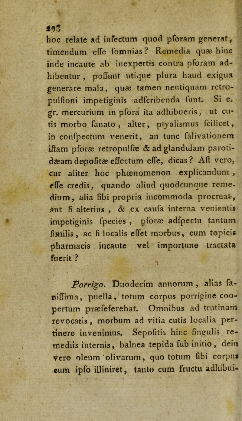 i9S hoc relate ad infectum quod pforam generat, timendum e(Te fomnias? Remedia quae hinc inde incaute ab inexpertis contra pforam ad- hibentur , poITunt utique plura haud exigua generare mala, quae tamen nentiquam retro- pulfioni impetiginis adfcribenda funt. Si e. gr. mercurium in pfora ita adhibueris, ut cu- tis morbo fanato, alter, ptyalismus fcilicet, in confpectum venerit, an tunc falivationem iftam pforae retropulfae & ad glandulam paroti- daeam depolitae elFectum elTe, dicas ? Aft vero, cur aliter hoc phoenomenon explicandum , elTe credis, quando aliud quodcunque reme- dium, alia libi propria incommoda procreat-, aut fi alterius , & ex caufa interna venientis impetiginis fpecies , pforae adfpectu tantum fimilis, ac fi localis cITct morbus, cum topicis pharmacis incaute vel importune tractata fuerit ? Porrigo. Duodecim annorum , alias fa- niffima, puella, totum corpus porrigine coo- pertum praefeferebat. Omnibus ad trutinam revocatis, morbum ad vitia cutis localia per- tinere invenimus, Scpofitis hinc lingulis re- mediis internis, balnea tepida fub initio, deiit vero oleum ‘ olivarum, quo totum fibi coqDU* cum ipfo illiniret, tanto cum fructu adhibui*