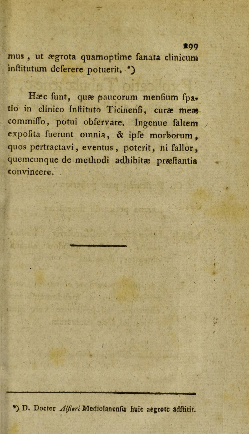 •99 mus , ut aegrota quamoptime fanata clinicum inflitutum deferere potuerit* Haec funt, quae paucorum menfium fpa* tlo in clinico Inftituto Ticinenfi, curae meatj commilTo, potui obfervare. Ingenue faltem expofita fuerunt omnia, & ipfe morborum, quos pertractavi, eventus, poterit, ni fallor, quemcunque de methodi adhibitae praehantia convincere. *> D. Doctor Aljitri Mediolanenfis huic aegrote adftitit.