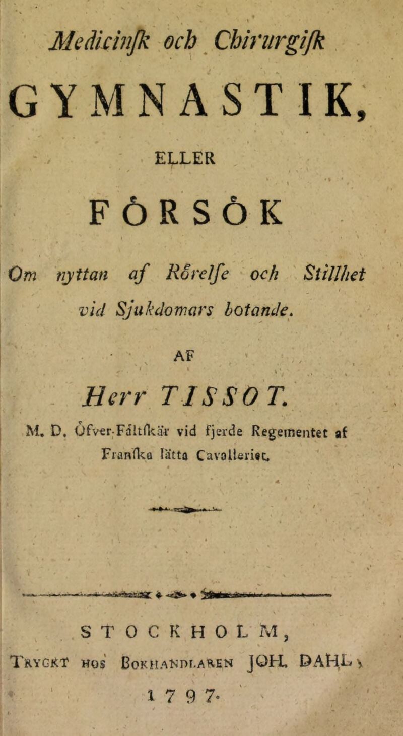 ' Meäkilijk och Chirurgifk GYMNASTIK, ' ' EI^LER .1 •* FÖRSÖK Om nyttan af Rorelfe och Stillhet vid Sjukdomars botande, AF , ^ N . ' I . Herr T ISSOT. j M, D. Ofv€r;Faltnc£U' vid fjerde Regementet af Franfka lätta Cavalleriec. ^ S T 0 C K H 0 L Tvl, ' TrygRT hos BokhaI-jdi.aren jOFL DAHLy • : 1 7 9 7-''