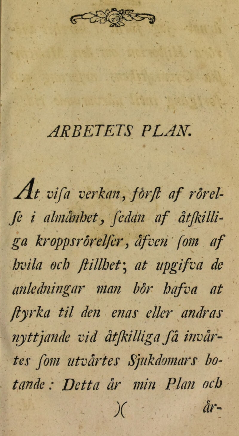 ‘ ARBETETS, PLAN. Al vi fa' verkan, för fl af rår el- fe i almmht, fedän af åtjkilli- ga kroppsrörelfcr y äfvefi ’ [om af hvila och Jtillhet\ at upgifva de anledningar man bör hafva at ftyrka til den enas eller andras nyttjande vid åtjkilliga få invår-- tes fom i/tvärtes Sjukdomars bo-' t ande: Detta år min Plan och' . • X' -