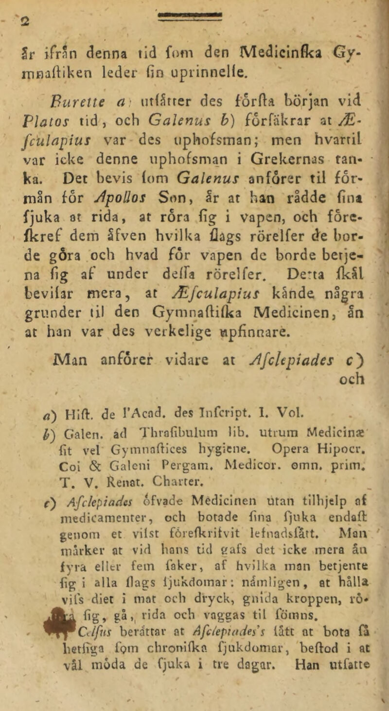 Sr ifrnn denna tid fnm den Mediclnfka Gy- mnartiken leder fin upiinnelfe. Burette a) utlStrer des forfia början vid Platos tid, och GaUnus b) forfäkrar at fculapius var des upliofsman; men hvarril var icke denne uphofsman i Grekernas tan- ka. Det bevis (om Galenus anforer til för- mån for yipoUos Son, år at han rådde fint fjuka at rida, at rora fig i vapen, och fore- . fkref dem åfven hvilka flags rörelfer de bor- de göra och hvad för vapen de borde berje- na fig af under delFa rörelfer. Derta fkål bevilar mera, at Mfculapius kånde några grunder til den Gymnaftifka Medicinen, ån at han var des verkclige upfinnare. Man anförer vidare at JlfcUpiades c) och * a) Hifl:. de TAcad. des Infcript. 1. Vol. h') Galen, ad Thrafibulum lib. utrum Medicina fit vel Gymnaftices hygicne. Opera Hipocr. Coi & Galeni Pergam. Medicor. omn. prim, T. V. Renat. Charter. f) Afckpiadcs ofvade Medicinen utan tllhjclp af medicamenter, och botade fina fjuka endaft genom et vilst fårefkritvit lefnadsfått. Man marker at vid hans tid gafs det icke mera ån fyra eller fem faker, af hvilka man betjente fig i alla Ilags ljukdomar; nämligen, at hålla vils diet i mat och dryck, gnida kroppen, v6- #fig, gå,^ rida och vageas til fömns. Ctlfus berdttar at Afciepiades's lått nt bota la hetliga lom chronilka. fjukdomar, beftod i at vål moda de fjuka i tre dagar. Han utfatte
