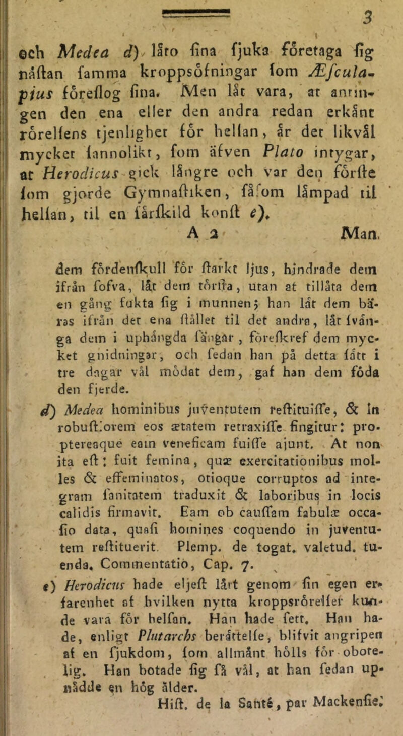 • f * I li och Medea d)^ laro fina fjuka företaga fig i naftan famma kroppsofningar (om JEfcula^ I jpius foreflog fina. Men lat vara, ar antin- gen den ena eller den andra redan erkånt roreUens tjenhghet for hellan, år det likvål I mycket lannolikr, fom afven Plato intygar, at gick långre och var den forfie lom gjorde Gymnafiiken, fåiom låmpad til hellan, til en lårlkild konll A a Man, dem fordenfkull for fiarkt l|us, hindrade dem ifrån fofva, låt dem torlla, utan at tillåta dem en eång fukta fig i munnenJ han lat dem bä- ras ifrån det ena ftidlet til det andra, lät Ivaii- ga dem i uphångda langar , forefkref dem myc- ket gnidningar, och fedan han på detta latt i tre dagar vål modat dem, gaf han dem foda den fjerde. d) Medea hominibus jnventutem reftltuilTe, & In robuftiovem eos ^tatem retraxilTe fingitur: pro- I ptereaque eain veneficam fuilTe ajunt. At non ! ita eft : fuit femina, quae exercitatlonibus mol- j les & effeminatos, otioque corruptos ad inte- gram fanitatem traduxit (Sc Inboribus in locis calidis firmavit. Eam ob caulfam fabulae ocea- ! ho data, quafi hoinines coquendo in juventu- tem reftituerit Plemp. de togat» valetud. tu- enda. Commentatiö, Cap. 7. e) Herodiem hade eljefl lärt genom fin egen er» farenhet af hvilUen nytta kroppsråreller kwi- de vara for helfan. Han hade fett. Han ha- de, enligt Vhitavchi beråttelle, blifvir angripen af en fjukdom, fom allmänt bolls for obote- lig. Han botade lig få vål, at han fedan up- nådde en h6g ålder. Hift. de la Sahté, par Mackenfie;