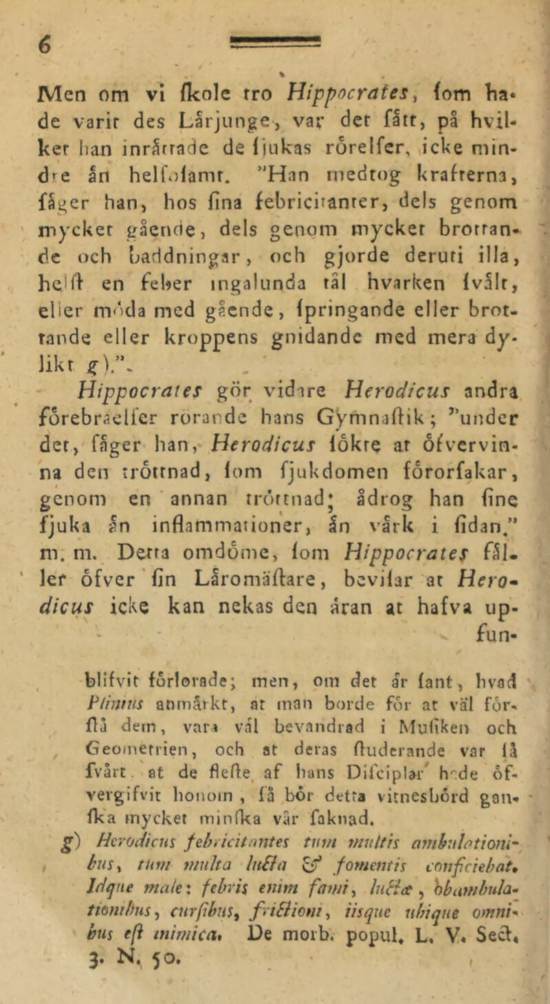 Men om vi fkole tro Hippocrates, {om ha* de varit des Lärjunge, var det flit, på hvil- ker han inrirrade de liiikas rorelfer, ,icke min- dre ån hellulamt. ”Han medtog krafterna, fager han, hos fina febricitanrer, dels genom mycket gående, dels genom mycket brotran* de och baddningar, och gjorde deruri illa, helfi en feber ingalunda tål hvarken Ivålt, elier m<'>da med gående, (pringande eller brot- tande eller kroppens gnidande med mera dy- likt Hippocrates gör vidare Herodieus andra forebraelier rörande hans GVmnaftik; ’’under det, fager han, Herodieus lokre at ofvervin- na den tröttnad, lom fjukdomen fororfakar, genom en annan tröttnad* Idrog han fine fjuka an inflammationer, In vlrk i fidan,” m. m. Detta omdöme, lom Hippocrates fll- lef ofver fin Liromäflare, bevilar at Hrro- diciis icke kan nekas den aran at hafva up- fun- blifvit förlorade; men, om det ar lant, bvad F/iijnis anmärkt, at man borde for at väl for- flå dem, var » vål bevandrad i Muliken och Geoinenien, och at deras fluderande var lå fvåre at de flefle, af hans Difciplar* h-de of- vergifvit honom , få bor detra vitnesbård gon* fka mycket minfka vår faknad. g) Herodiem fehiidtnntes tum multit arnhulotionl-, tum viulta lii&a ^ fomemit ennfeiebat, Jd^iie ma/e: febris enim fawiy luHce ^ hbumbula- tiembusj curpbus^ friBiom, iisqiie ubiqiie omnU bus e(i inimica, De morb. popul, L, V« Secl, 3. N., 50. ,