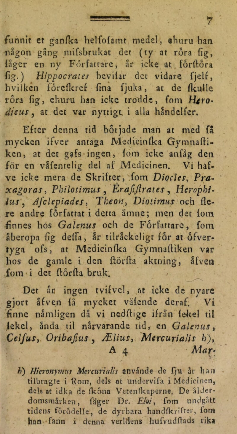 funnit et gan/ka helfofamt medel, ehuru han någon gång mifshrukat det (ty at rora fig, låger en ny Författare, år icke at fårftora fig.) Hippocrates hevilar det vidare fjelf, hvilken forcfl^ref fina fjuka, at de fkulle rora lig, ehuru han icke trodde, foni Htro- djeus ^ at det var nyttigt, i alla håndelfer» Efter denna tid botjade man at med fä mycken ifver antaga Medicinfka Gymnafti- ken, at det gafs ingen, fom icke anfåg den för en våfentelig del af Medicinen. Vi haf- ve icke mera de Skrifter, ,fom D/or/rr, Pra- xagoraSy Philotimus, Erafijlrates , Herophi- lus ^ AfcUpiades i Tbeon^ Diotimus och fle- re andre författat i detta ämne; men det foin finnes hos Galenus och de Författare, foin åberopa fig deffa, år tilråckeligt för at ofver- tyga ofs, at Medicinfka Gymnailiken var hos de gamle i den ftörfla aktning, Ifvea foin‘i det ftörfta bruk. Det åc ingen tvifvel, at icke dc nyare gjort åfven lå mycket vafende deraf. Vi finne nämligen då vi nedftige ifrån lekel til lekel, anda til nårvarande tid, en Galenus ^ CelfuSj Oribafius, Mliusy Mircurialis h)> A ^ Mar- h) Hieronymus Mevcuvtalis anvånde de iju år haii tilbragte i Roin, dels at undervifa i Medicinen, dels at Idka de (k5na Vetenfkaperne. De älJer- domsmåiken, fager Dr. £/e/, fom undgått tidens forodelle, de dyrbara handfkrifrer, fom han fann i denna verltiens hufvudftads rika