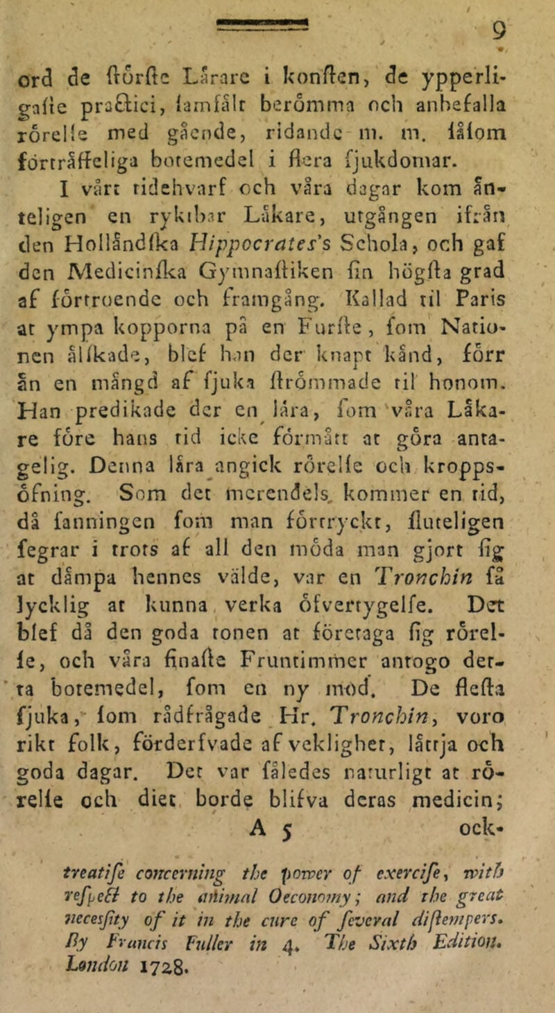 ord de fturfte Lararc i konften, de ypperli- gafie praöici, lamfålr berömma och anbefalla roreMe med gacnde, ridande m. m. låiom fdrträffcliga boremedel i flera fjukdomar. I våri ridshvarf och våra dagar kom ån- te]igen en rykib.ir Låkare, urgången ifrårt den Hollåndlka Hippocrates's Schola, och gaf den Medicinflea Gymnafliken fin högfla grad af förtroende och framgång. Kallad til Paris ar ympa kopporna på en Furfle, fom Natio- nen ålikade, blcf han der knapt kand, forr an en mångd af fjuka flrommade til honom. Han predikade der en låra, fom'våra Låka- re före hans rid icke förmått ar göra anta- gelig. Denna låra angick röreHe och kropps- ofning. Som det merendels, kommer en rid, då fanningen fom man förtryckt, fluteligen fegrar i trots af all den möda man gjort fig at dampa hennes välde, var en Tronchin få lycklig at kunna verka ofverrygelfe. Det blef då den goda tonen at företaga fig rörel- le, och våra finafle Fruntimmer anrogo der- * ta botemedel, fom en ny im)d. De flefta fjiika, fom rådfrågade Kr. Tronchin^ voro rikt folk, förderfvade af vekligher, lattja och goda dagar. Det var fåledes naturligt at rö- relle och diet borde blifva deras medicini A 5 ock- treatife concerrting the porver of exerdfe, rvith Tefyefi to the aAininl Oecono?ny; and rhe great tiecesfity of it in the enre of feveval difiernpers. I^y Francis Fidler in 4, The Sixth Edition, London 1728-