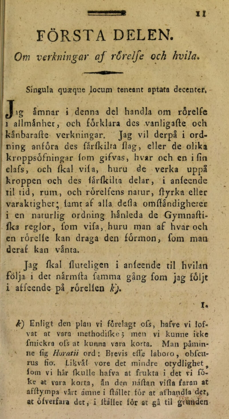 1 ■ i FÖRSTA DELEN. Om verkningar af rorelje och hvila* i Singula qusque jocum tencant aptata decenter, Jig Smnar i denna del handla om rorelfe ij allmSnhcr, och förklara des .vanligafte, och ' kinbarafte verkningar. Jag vil derpå i ord- ning anföra des farfkilra flag, eller de olika [ kroppsofningar fom gifvas, hvar och en i fin elafs, och fkal vifa, huru de verka uppi kroppen och des lårfkiha delar, i anfeende til tid, rum, och rorelfens natur, flyrka eller varaktighet* famt af alla defla omflåndigherec i en naturlig ordning hanleda de Gymnafti- fka reglor, fom vifa, huru rnan af hvar och en rorelfe kan draga den formon, fom man deraf kan vånta. é Jag flcal fluteligen i anfeende til hvllan följa, i det narmfla famma gång fom jag foljt i affeende på rorelfen k'j* k) Enligt den plan vi förelagt ofs, hafve vi lof- vat at vara inethodilkej men vi kunne icke fmickra ofs at kunna vara korta. Man påmin- ne fig Horatii ord: Brevis efle laboro, obfcu- rus fio. Likväl vore det mindre otydlighet^ loin vi har fknlle hafva at frukta i det vi fo- ke at vara korta, ån den nartan vifla faron at afftympa värt amne i flallet for at afhandla det, ac ofveifara det, i ftålfec for at gå til granden