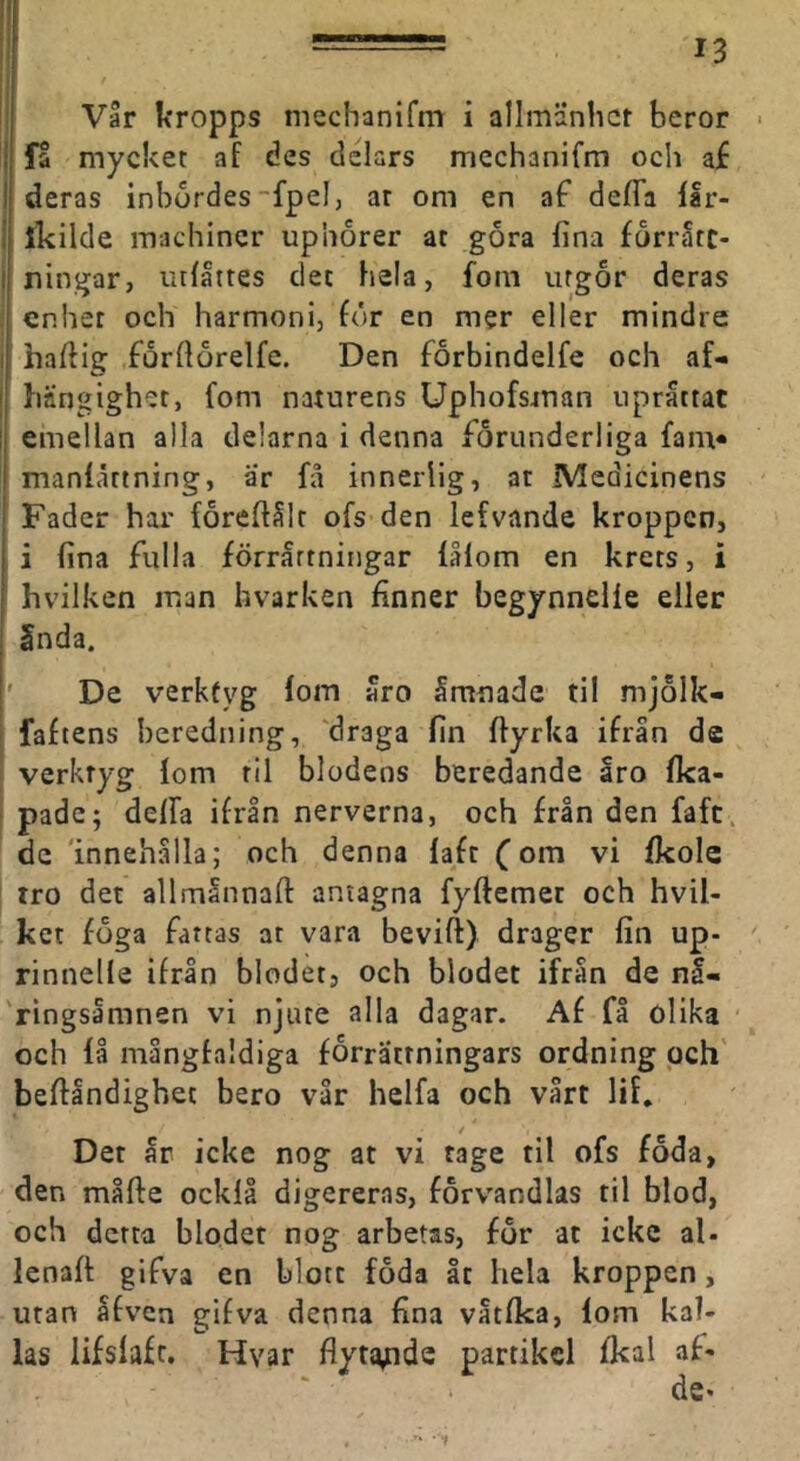 !; Vår kropps mechanifm i allmänhet beror ■ j fa mycket af des delars mechanifm och af deras inbördes ~fpel, ar om en af defTa flr- ikilde machiner upnorer at göra fina förråte- I ningar, lullttes det hela, fom utgör deras enhet och harmoni, för en mer eller mindre I hafiig förfiörelfe. Den förbindelfe och af- I hängighet, fom naturens Uphofsman upråttat I emellan alla delarna i denna förunderliga fam* manfåttning, ar få innerlig, at Medicinens Fader har föreftålr ofs den lefvande kroppen, i fina fulla förrättningar fålom en krets, i hvilken man hvarken finner begynnelle eller 5nda. I' De verktyg lom 5ro Smnade til mjölk- ' faftens beredning, 'draga fin fiyrka ifrån de ; verktyg lom rll blodens beredande åro Ika- ■ pade; delfa ifrån nerverna, och från den faft, de 'innehålla; och denna laft fom vi fkole ' tro det allmånnafi: antagna fyftemet och hvil- ket föga fattas at vara bevift) drager fin up- rinnelle ifrån blodet, och blodet ifrån de nå- 'ringsåmnen vi njute alla dagar. Af fl olika och lå mångfaldiga förrättningars ordning pch' befiåndighet bero vår helfa och vårt lil. Det år icke nog at vi tage til ofs föda, den måfte ocklå digereras, förv'andlas til blod, och detta blodet nog arbetas, för at icke al- lenaft gifva en blott föda åt hela kroppen, utan åfven gifva denna fina våtfka, lom kal- las lifslafc. Hvar flyta,nde partikel fkal af-