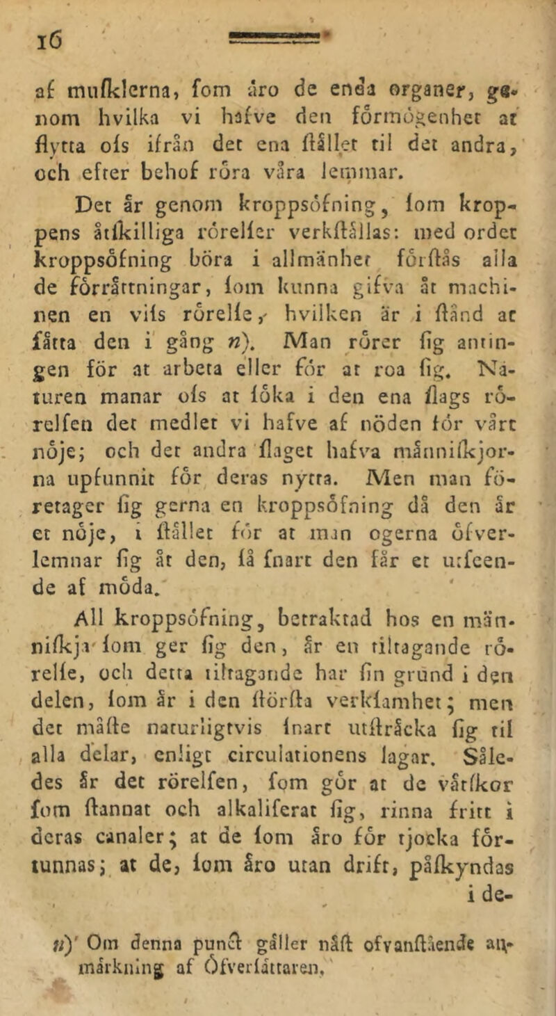 mnflclcrna, fom uro de enda organer, ga- nom hvilka vi hafve den formögenher ac flyrta ols ifraxi det ena ftSlIet ril det andra, och efter behof rora våra lerninar. Det ar genom kroppsdfning, lom krop- pens liikilliga röreller verkftållas: med ordet kroppsofning böra i allmänhet forflås alla de forrirtningar, loin kunna gifva åt machi- nen en vils rörellehvilken ar i ftånd ac fåtta den i' gång n). Man rörer lig antin- gen för at arbeta eller for at roa lig. Na- turen manar ols at loka i den ena Ilags rö- relfen det medlet vi hafve a£ nöden for vårt nöje; och det andra Ilaget hafva månnilkjor- na upfunnit för^ deras nytra. Men man fö- retager lig gerna en kroppsofning dl den ar et nöje, i llallet för at man ogerna öfver- lemnar lig åt den, la fnart den får et urfeen- de af möda/ All kroppsofning, betraktad hos en män* nilkjiv lom ger lig den, år en riitagande rö- relle, och detta litragandc har lin grund i den delen, lom år i den llörfta verklamhet; men det målte naturligtvis Inart utllråcka lig til alla delar, enligt cireulationens lagar. Såle- des år det rörelfen, fpm gör at de vårlkor fom Itannat och alkaliferat lig, rinna fritt i deras canaler; at de loni åro för tjocka för- tunnas; at de, lom åro utan drift, pllkyndas i de- t ^ «)' Om denna punet galler nåft ofvanftående an- märkning af Öfverlattaren,'