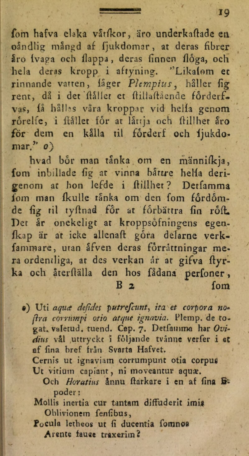 f 19 fom hafva elaka vat/kor, äro underkaftade eti oSndlig mangd af fjukdomar, at deras fibrer 5ro (vaga och flappa, deras finnen floga, och hela deras kropp i aftyning. ”Likalom ec rinnande vatten, fager Plempius, håller fig rent, då i det ffaller et ffillaftående forderf- vas, få håll;s våra kroppar vid heifa genom rorelfe, i ftållet for at låttja och flillhet åro för dem en kålla til forderf och ijukdo- mar/’ 0) ' hvad bor man tanka , om en männifkja, fom inbillade fig ar vinna båttre heifa deri- genom ar hon lefde i ftillhet ? Detfamma fom man fkulle tånka om den fom fördöm- de fig til tyflnad for at förbättra fin roft. Det år onekeligt at kroppsofningens egen- fkap är at icke allenaft gora delarne verk- fammare, uran åfven deras förrättningar me- ra ordentliga, ar des verkan år ar gifva ftyr- ka och återftälla den hos fådana perfoner, B 2 fora » I •) Uti aqua dejides putrefcmt, ha'et corpora no- pra corrtimpi otio atijue ignnvia. Flemp. de fo- gats valetud. tuend. Cep. 7. Detfamnw har Ow- dim vål uttryckt 1 följande tvånne verfer i eC ' flf fina bref från Svarta Hafvet. Cernis ut ignaviam corrumpunt otia corpus Ut vitiuin capiänt, ni moveantur aqu*. Och Horatius ånnu ftarkare i cn af fina B- poder: Mollis inertia cur tantam diffuderit imi$ Ohlivionem fenfibus, Pocula letbeos ut fi ducentla fomno# Atente fauae traxeritn?