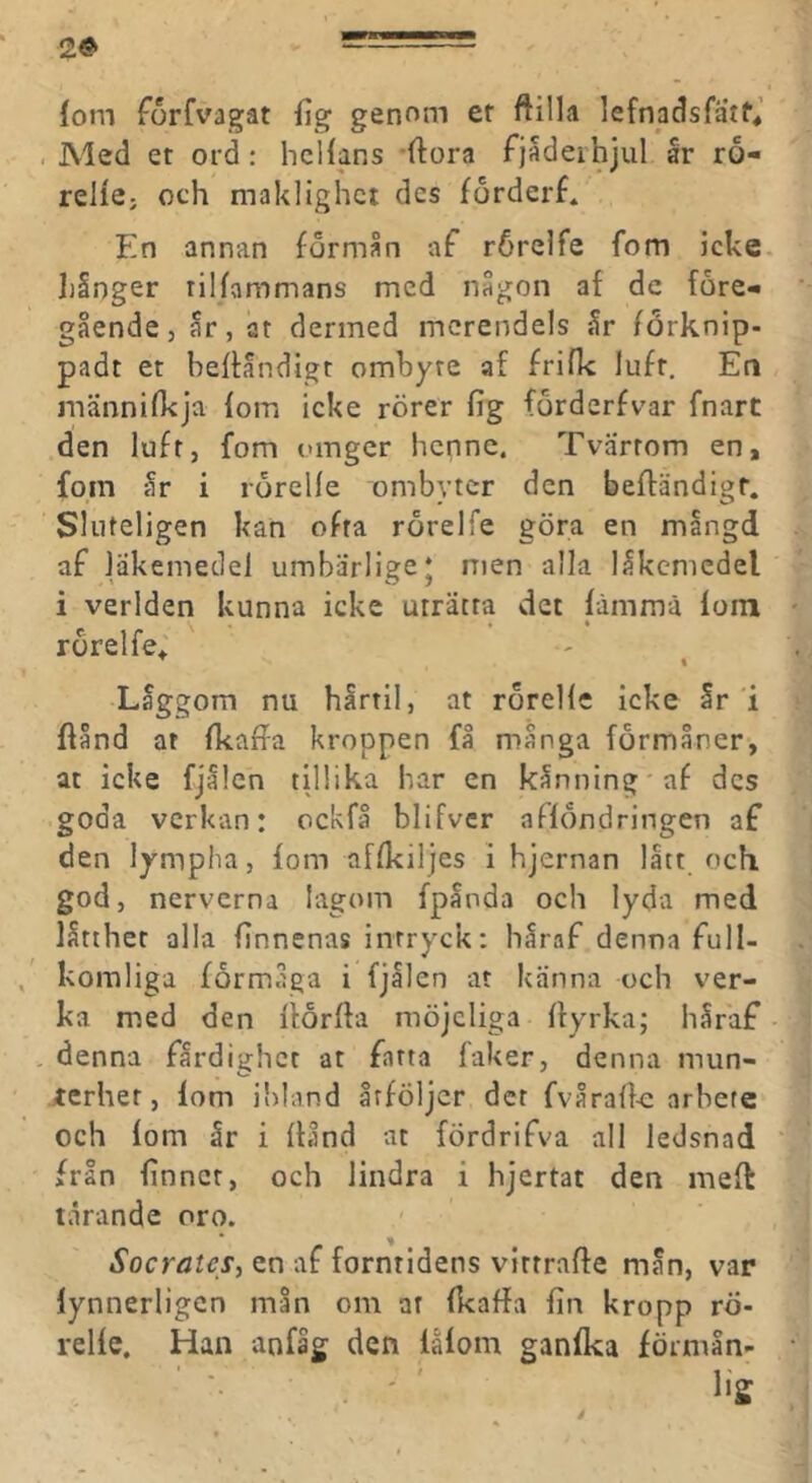 2© (om forfvagat fig genom ef ftilla lefnadsfatf* . Aled et ord: hcHans -ftora fjaderhjul år ro- relie; och maklighet des forderf* En annan formån af rörelfe fom icke. liånger rilfammans med någon af de före- gående, år, at dermed merendels år forknip- padt et beffåndigr omhyre af frifk luft. En männifkja fom icke rörer fig forderfvar fnart den luft, fom omger henne. Tvärtom en, fom år i rörelfe ombyter den beffändigt. Sluteligen kan ofta rörelfe göra en mångd af läkemedel umbärlige* men alla låkcmcdel i verlden kunna icke uträtta det fämmä fom rörelfe; ^ % Låggom nu hårtil, at rörellc icke år i ffånd at fkaffa kroppen få många förmåner, at icke fjålen tillika har en kånning'af des goda verkan: ockfå blifver afföndringen af den lympha, fom affkiljes i hjernan lått och god, nerverna lagom fpåoda och lyda med låtther alla finnenas intryck: håraf denna full- komliga förmåga i fjålen at känna och ver- ka med den ftörfla möjcliga flyrka; håraf • denna färdighet at farta faker, denna mun- rerher, lom ibland åtföljer det fvåraff-e arbete och fom år i ftånd at fördrifva all ledsnad från finner, och lindra i hjertat den meft tårande oro. Socrates, en af forntidens virrraffe mån, var lynnerligen mån om ar fkaffa fin kropp rö- relfe. Han anfåg den lafom ganfka förmln-
