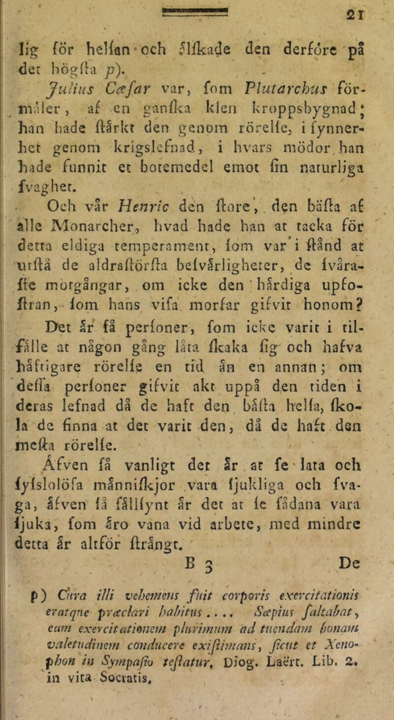 lig för helfan* och ;^lfkade den derföre pa ! det högfla p), Jiiliits Ci:tfiir var, fom Plutarchus för- I maler, af en ganflca klen kroppsbygnad J i han hade flårkt den genom rörelle, i fynner- hct genom krlgslcfnad, i hvars mödor han hade funnit et botemedel emot fin naturliga fvaghet. Och vår Henrlc den flore’, den bäffa af alle Alonarcher, hvad hade han at tacka för detta eldiga temperament, fom var i ftånd at luftä de aldrafiörfia befvårligheter, de fvåra- fie motgångar, om icke den * hårdiga upfo- ffran,>fom hans vifa morfar gifvit honom? I>et år få perfoner, fom icke varit i til- fålle at någon gång låta flcaka fig' och hafva håftigare rörelfe en tid ån en annan; om defia perfoner gifvit akt uppå den tiden i deras lefnad då de haft den båfla hclfa, fko- : la de finna at det varit den, då de haft dsn i mcfta rörelfe. Afven få vanligt det Sr at fe-lata och j iyfslolöfa månnifkjor vara fjukliga och fva- ga, åfv^en la fållfynt år det at fc fådana vara ljuka, fom Sro vana vid arbete, med mindre detta år altför ftrångr. B 3 De p) Cnra illi vehemeus ftiit corpovis exerdfationis eratqne prac/ari haf/itus .. ., Seepius fakabaty eam exevcitatimmi phtrhnnm ad tnenda7n (miavi valetudimm condticere exifinnans ^ Xeno- phon in Sytnpafiu teflatur, Diog. Laert. Lib, 2* in vita Sociatis,
