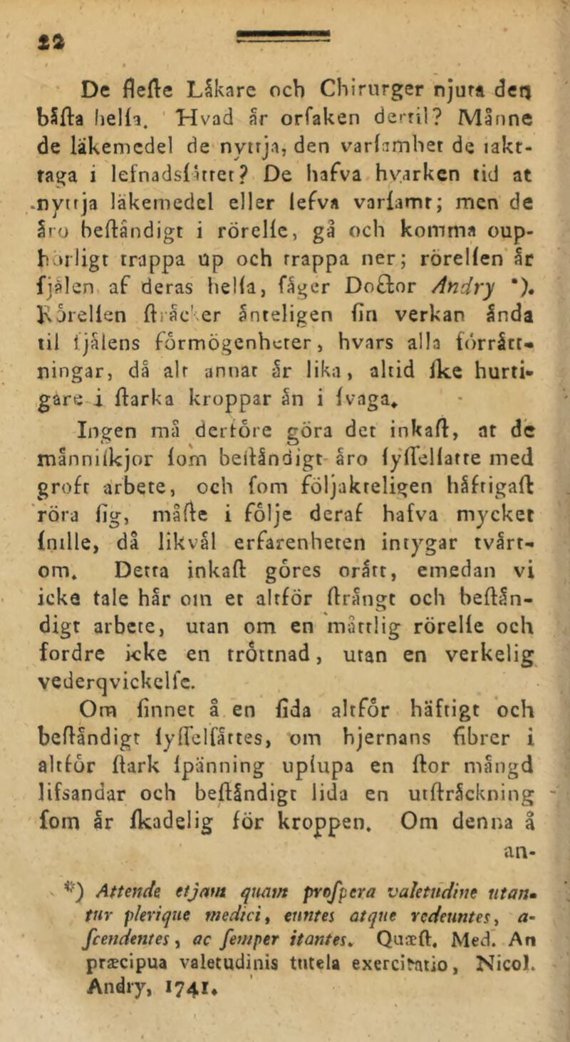 t2 De flefte Läkare och Chirurger njurt detj bSfta lieHa. Hvad år orfaken derril? Månne de läkemedel de nyttja, den varlamliet de iakt- taga i lefnadslatret ? De hafva hvarken tid at -nyttja läkemedel eller lefva varfamr; men de åro beftåndigt i rörelle, gå och komma cup- horligt trappa up och trappa ner; rörel(en'år fjälen af deras hella, fåger Doflor Andry *). l\6reUen ftråc'er ånteligen fin verkan ånda til Ijålens formögenheter, hvars alla förrätt- ningar, då alt annat år lika, altid ike hurti- gare i flarka kroppar ån i ivaga» Ingen må dertore göra det inkail, nt de månnilkjor iom beilåndigt-åro iyilellatre med grofr arbete, och fom följakreligen håfrigafl röra fig, måfle i folje deraf hafva mycket intlle, då likvål erfarenheten intygar tvärt- om. Detta inkail gåres orått, emedan vi icke tale hår om et altför ilrångt och beilån- digt arbete, utan om en måttlig rörelle och fordre kke en tröttnad, utan en verkelig vederqvickclfc. Om finnet å en fida altfor häftigt och beilåndigt lyiTcIfåttes, om hjernans fibrer i altior ilark ipanning upiupa en flor mångd lifsandar och beilåndigt lida en uiilråckning fom år ikadelig för kroppen. Om denna a an- V Attendz et jam qtiam pvofpera valetndine utan» tur plerique medicin euntes atque redeuntesy a- fcendentes y ac fewper itantes» Quaeft. Medi An prsecipua valetudinis tntela exerci^atio, Nicol. Andry, 1741,