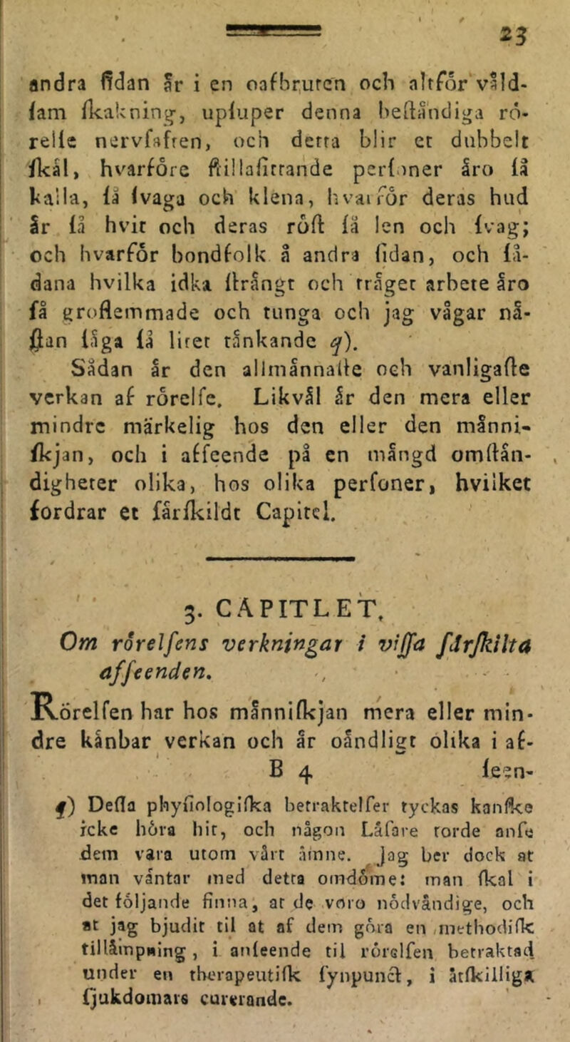 andra fidan ar i en oafbrurcn och altTor v*ld- fam fkakning-, upiuper denna heftåndiga rö- rellc nervfafren, och derra blir et dubbelt ikål, hvarfore ftillafirrande perf.iner åro iå kaila, iå ivaga och klena, hvairör deras hud Ir iå hvit och deras roii iä len och ivag; och hvarfor bondfolk å andra iidan, och iå- dana hvilka idka iirångt och rråger arbete åro få groflemmade och tunga och jag vågar nå- jjan iåga lå litet tankande ^). Sådan år den allmånnalie och vanligafle verkan af rorelfe. Likvål år den mera eller mindre märkelig hos den eller den månni- fkjan, och i affcende på en mångd omftån- ! digheter olika, hos olika perfoner, hvilket fordrar et fårikildt Capitcl. ' 3. CÄPITLET, Om roreJfens verkningar i vijfa fJrJkilta affeenden. Rörelfen har hos månniikjan mera eller min- dre kånbar verkan och år oandligt olika i af- B 4 ieen- f) Defla phyfinlogilka betraktelfer tyckas kanfke icke höra hir, och någon Låfare torde anfe dem vara utom vårt 'linne. Jag ber dock at inan vantar med detta omdöme: man fkal i det följande finna, ar de voro nödvåndige, och at jag bjudit til at af dein göra en /inetbodifk tillåmpding, i anfeende til rörelfen betraktad under en tberapeutifk iynpuncl:, i åtfkilliga. ijukdomais curerandc.