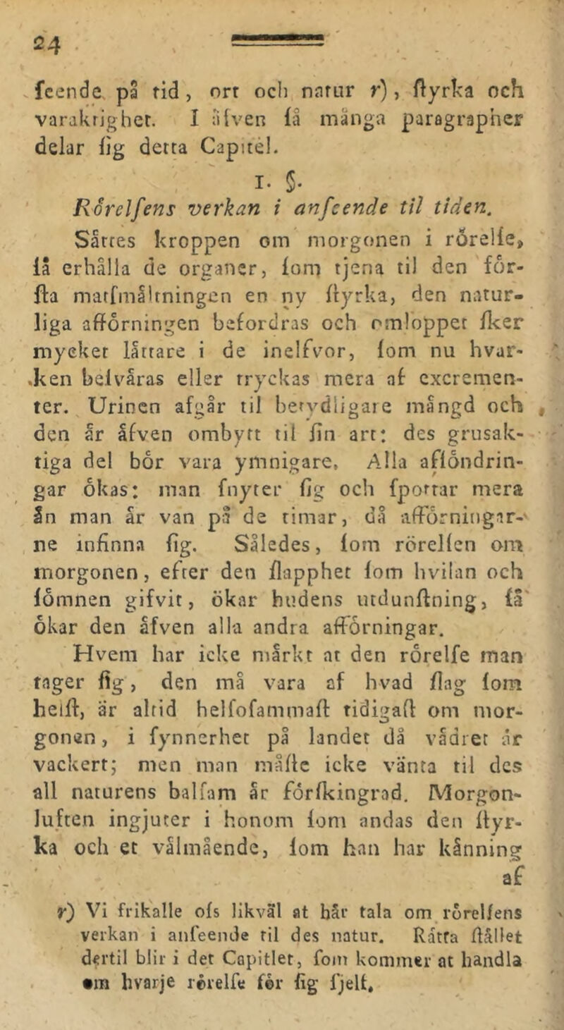 .fcende pa tid, orr ocii natur r), ftyrka och varakrjghet. I älven fa mänga paragraphcr delar lig detta Capitéi. I. §• ’ Rårelfens verkan i anfcende til tiden. Sattes kroppen om morgonen i rÖrelle, la erhälla de organer, lom tjena til den for- fta marfmålrningen en ny dyrka, den natur- liga afforningen befordras och omloppet fker myeket lättare i de inelfvor, lom nu hvar- •ken belväras eller tryckas mera af cxcremen- ter. Urinen afgär til betydligare mängd och , den är äfven ombytt til fin art: des grusak- tiga del bor vara ymnigare, Alla aflondrin- gar okas: man fnyter fig och fporrar mera In man är van pä de timar, dä afForningar-' ne infinna fig. Således, lom rörellen om morgonen, efter den flapphet lom hvilan och lomnen gifvit, ökar hudens uttlunftning, la' okar den äfven alla andra afforningar. Hvem har icke märkt at den rorelfe man tager fig, den må vara af hvad fiag lom heift, är alrid helfofammafi: tidigad om mor- gonen, i fynnerhet på landet då vädret ar vackert; men man mådc icke vänta til des all naturens balfam är forfkingrad. Morgon- luften ingjuter i honom lom andas den dyr- ka och et välmående, lom han har känning af y) Vi frikalle ofs likväl at bår tala om rorellens verkan i anfeende til des natur. Ratta dållet dertil blir i det Capitler, foin kommer at handla . »JB hvarje rérelfe fér lig IjeU,