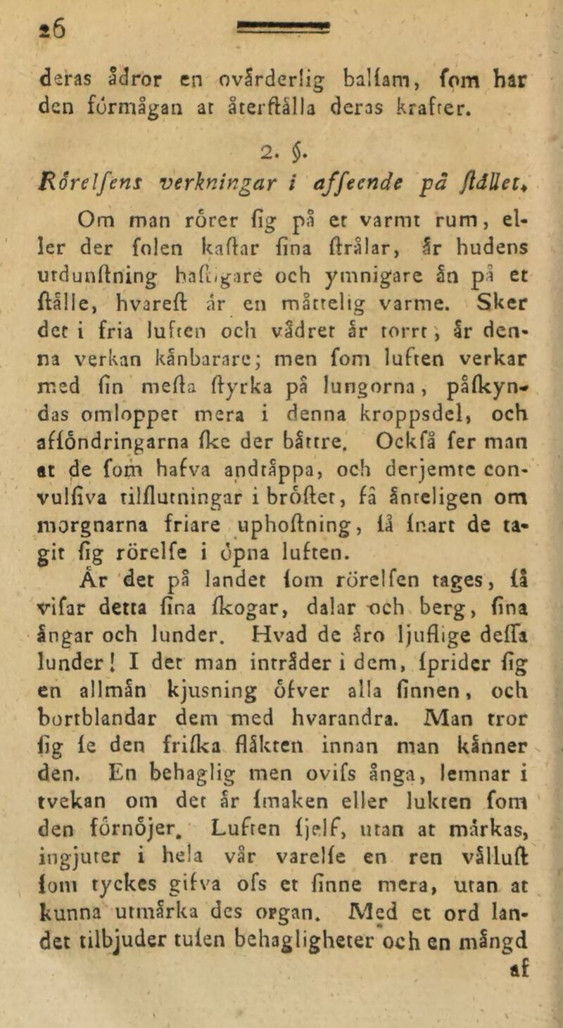 deras ådror en ovlrderiig baliam, fom har den förmågan at återftålla deras krafrer. 2. §. Rorelfens verkningar i affeende på fldUet^ Om man rorer fig på er varmt rum, el- ler der folen kaflar fina ftrålar, år hudens urdunftning hafi/gare och ymnigare ån på et ftålle, hvareft år en måctelig varme. Sker det i fria luften och vådret år torrrår den- na verkan kånbarare; men fom luften verkar med fin mefia fiyrka på lungorna, påfkyn- das omlopper mera i denna kroppsdel, och affondringarna fke der bittre. Ockfå fer man at de fom hafva andtippa, och derjemte con- vulfiva tilflutningar i broftet, få Inteligen om morgnarna friare uphoftning, fa fnart de ta- git fig rörelfe i dpna luften. År 'det på landet fom rörel fen tages, få vifar detta fina fkogar, dalar t)ch berg, fina Ingar och lunder. Hvad de Iro Ijiiflige defla lunder! I det man intrider i dem, fprider fig cn allmin kjusning ofver alla finnen, och bortblandar dem med hvarandra. Man tror fig le den frifka flåkten innan man klnner v den. En behaglig men ovifs ånga, lemnar i tvekan om det ar imaken eller lukten fom den förnöjer. Luften fjelf, utan at mårkas, ingjuter i hela vår varelie en ren vSlluft iom tyckes gifva ofs et finne mera, utan at . kunna utmirka des organ. Med ct ord lan- det tilbjuder tulen behagligheter och en mingd af