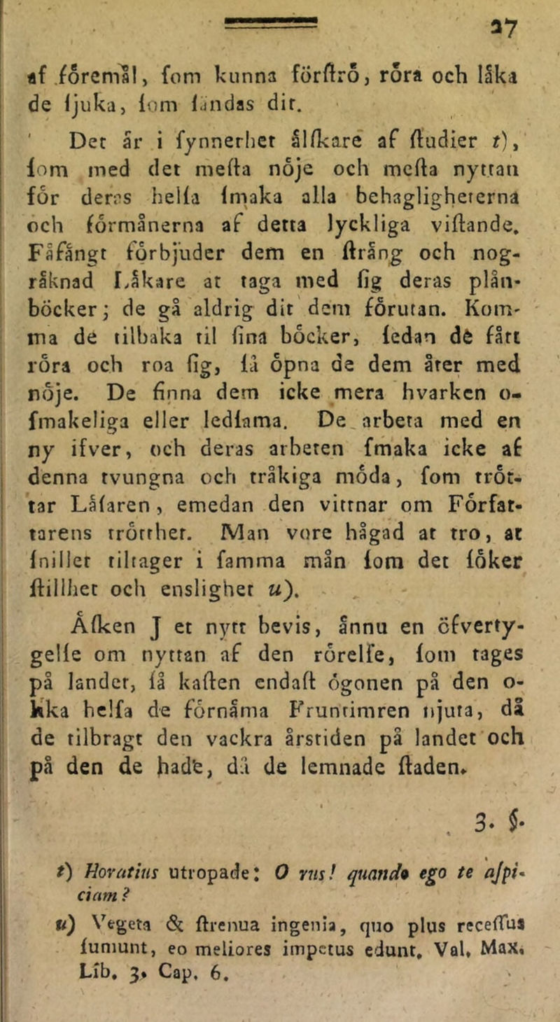 flfioremal, fom kunna förftroj rora och lika de ljuka, lom Ijndas dir. Det ar i fynnerlier Illkaré af ftudier f), I lom med det mefta noje och mclta nyttati ! for dems hella Imaka alla behaglighererna och förmånerna af detta lyckliga viftande. Fåfängt förbjuder dem en ftrang: och nog- räknad LIkare at taga med fig deras plån- böcker; de gå aldrig dit dem förutan. Kom- ma de tilbaka til fina bocker, ledan dé fått rora och roa fig, lä opna de dem åter med nöje. De finna dem icke mera hvarken o- fmakeliga eller ledlama. De, arbeta med en ny ifver, och deras arbeten fmaka icke af denna tvungna och tråkiga möda, fom tröt- tar Lålaren, emedan den vittnar om Förfat- tarens trörrher. IVIan vore hågad at tro, ac Inillet tiltager i famma mån lom det löker ftillhet och ensligher «). ~ ^ - Ålken J et nytt bevis. Innu en cfverty- gelle om nyttan af den rörelfe, lom tages på landet, 11 käften cndaft ögonen på den o- kka helfa de förnama Fruntimren njuta, då de tilbragt den vackra årstiden på landet och på den de dä de lemnade ftaden» Hovatius utropade; O vus! quand* ego te ajpi* dam ? u) Vegeta & ftrenua ingenia, quo plus receftus luniunt, eo meliores impctus cdunt. Val, Max, LIb. 3. Cap, 6.