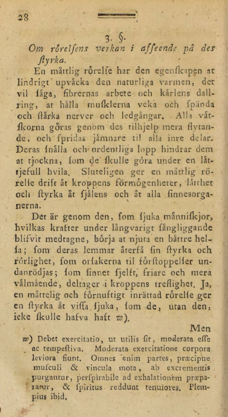 i8 3- §■ Om rorelfens verkan / affeende pd des Jlyrka. En måttlig rorelfe har den egen/lctpen at lindrigt' upvåcka den naturliga vännen, dec vil låga, fibrernas arbete och kårleryS dall- ring, ac hålla rnLifi<lerna veka otih fpanda och ftarka nerver och ledgångar* Alii våt- /Icorna goras genom des rilhjelp mera flytan- de, och fpridas jåmnare til alla inre delar. • Deras Iriålla och- ordentliga lopp hindrar dem at tjockna, lom de fl<ulle göra under cn låt- tjefull hvila, Sluteligen ger en måttlig rö- relle drift åt kroppens förmogenheter, lårrhec och ftyrka åt fjålens och åt alla linnesorga- . nerna. Det är genom den, fom ljuka måntiilkjor, hvilkas krafter under långvarigt fångliggande blifvir medtagne, börja at njuta en båttre hel- la; fom deras lemmar återfå fin ffyrka och rörlighet, fom orlakerna til förfloppeller iin- (lanrödjas; lom linnet fjelfr, friare och mera välmående, deltager i kroppens treflighet. Ja, en mårtelig och förnuftigt inrättad rörelle ger cn flyrka åt viffii ljuka, lom de, utan den, icke Ikulle hafv-a haft to). Men w) Debet exercitatlo, ut utilis fit, moderata effe ac tempeftiva. Moderata exercitatione corpora leviora fiunt, Omnes eniin partes, pratcipue mufcull vlncula mota, ab exerementis , puigantur, perfpirablle ad exhalationeni prxpa- larur, <S{ fpiritus reddunt tenuiores. Plem- pius ibid. X