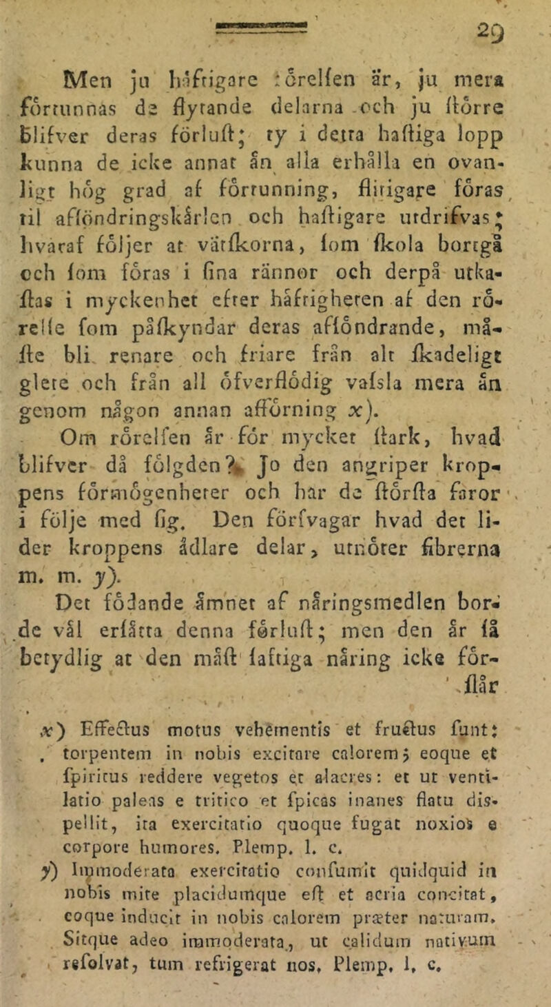 Men ju häftigare ioreHen ar, ju mera fortunnas de flytande delarna och ju llorre Blifver deras förluft; ty i detta liafliga lopp Itunna de icke annat ån alla erhålla en ovan- ligt hog grad af forrunning, flitigare föras, til aflöndringskårlcn och hafligare utdrifvas* hvaraf följer at varfkorna, fom fkola bortgå cch fom föras i fina rännor och derpå utka- flas i myckenhet efter häftigheten af den rö- relfe fom påfkyndar deras afföndrande, må- fle bli renare och friare från alt fkadeligt glete och från all öfverflödig vafsla mera ån genom någon annan afFörning x). Om rörclfen år för mycket flark, hvad Llifvcr då fölgdcn?^ Jo den angriper krop- pens förmögenherer och har de ftörfla fnror ■ i följe med fig. Den förfvagar hvad det li- der kroppens ådlare delar, utnöter fibrerna m. m. y). Det födande åmnet af näringsmedlen bor- de vål erfåtta denna förluft: men den år fl \ • ? betydlig at den måft' faftiga nåring icke för- '.flår. ,v) Effeftus motns vehernentis et fruftus funtj , torpentem in nobis exeitare caloremj eoque et fpiritus recidere vegetos et alacies; et ut venti- latio paleas e tiitico et fpicas inanes fiatu dis- peilit, ita exercitatio quoque fugat noxioä e corpore hutnores. Plemp. 1. c. y) Iipmodérata exercitatio confumit quidquid iti nobis mite placidumque eft et aci ia concitat, eoque indnclr in nobis calorem piffter natinam, Sitque adeo irampderata., ut calidum nativuin refolvat, tum refrigerat nos, Plemp, 1, c.