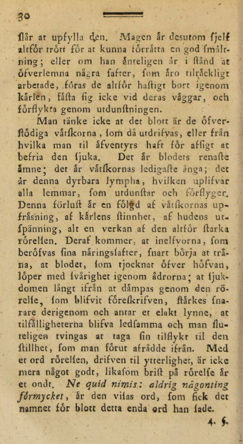 flår ar upfylla 4^n. Alagen ar dcsiitom fjelf altfor rrårr for ar kunna forråtra cn god fmålr- ning; eller om han ånrcligen år i Ilånd at ofverlemna några fafrer, ftim åra rilnåckligt arbetade, föras de altfor häftigt borr igenom kårlen, fåfta fig icke vid deras våggar, och förflykra genom urdunftningen. Man tänke icke at det blott är de ofver- flodiga våtfkorna , lom då utdrifvas, eller från hvilka man til afventyrs hafr for afligr at befria den ljuka. Det år bloders renafte Smnej det år våtfkornas ledigafte ånga; det år denna dyrbara lympha, hvilken uplifvar alla lemmar, fom urdunftar och forflyger. Denna förluft år cn fol^d af vatlkornas up- fråsning, af kårlens ftinnher, af hudens ut- fpänning, alt en verkan af den alrfor ftarka rorellen. Deraf kommer, ar inelfvorna, fom berofvas fina nåringslafter, fnart börja at trå- na, at blodet, lom tjocknar ofver höfvan, löper med Ivårighet igenom ådrorna* at Ijuk- domen långt ifrån at dampas genom den rö- rclle, Inm blifvit forefkrifven, ftårkes fna- rare derigcnom och antar et elakt lynne, at tilfålligheterha blifva ledfamma och man flu- teligen tvingas at taga lin tilflykr til den ftillhet, fom man förut afrådde ifrån. Med et ord rorellen, drifven til ytterlighet, är icke mera något godr, likafdm brift på rorelfe ar et ondr. Ne quid nimis: aldrig någonting fårmycketi år den vilas ord, fom fick det namnet for blott detta enda ord han fade. 4. ^