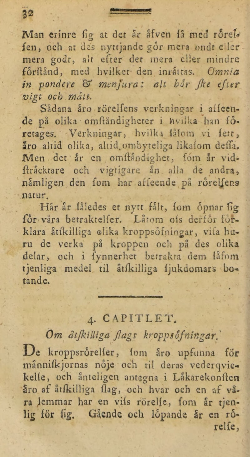 Man erlnre fiq; at det 5r åfvcn iå med r6rel- fen, och at des nyttjande gdr mera ondt c!ler mera godr, alt efter der mera dier mindre forilånd, med livilket den inråttas, ömnia in pondere & rnenjura: alt bur Jke efier vigt och matt. Sådana åro rörelfens verkningar i affeen- de på olika omftändigherer i hvilUa han fo- retages.''Verkningar, hvilka lålom vi lett, aro altid olika, ahid.ombyteliga likalom defTa. Men det år en omftåndighet, fdm år vid- fliåcktare och vigrigare ån alla de andra, ' nåmligen den fom har affcende,på rorcy^ens natur. Hår år låledes et nytt fålt, fom opnar fig försvåra betraktelfer. JLårora ols derför för- klara åtfkilliga olika kroppsöfningar, vila hu- ru de verka på kroppen och på des olika delar, och i fynnerhet betrakta dem låfom tjenliga medel til Itikilliga fjukdomars bo-» tande. 4. CAPITLEt* s öm ätJJziUiga Jlags kropps ofningar,' De kroppsrorelfer, lom åro upfunna för månnilkjornas nöje och til deras vederqvic- kelle, och ånteligen antagna i Låkarekonffcn aro af åtfkilliga flag, och hvar och en af vå- ra jlemmar har en vils rörellc, fom år tjen- lig för lig. Gående och löpande år en rö- relfe,