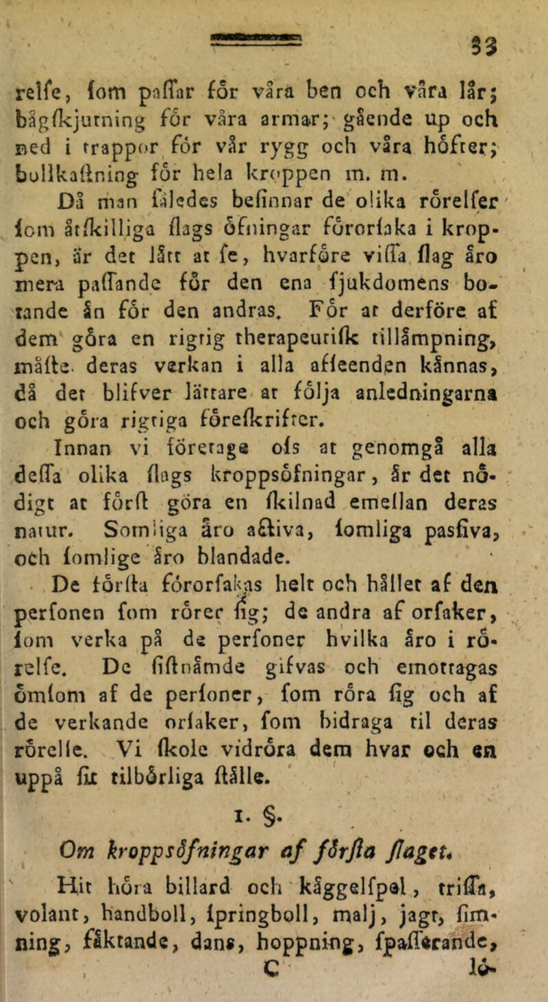 relfe, fom pnffar for våra ben och våra lår; bågfkjurning for våra armar;'gående up och ned i rrappor för vår rygg och våra hofrer; bullkallning for hela kroppen m. m. Då man Dledes befinnar de olika rörelfer' lom åtikilliga flags ofningar fororlaka i krop- pen, är det Jåtr at fe, hvarfåre viffa flag aro mera paffandc for den ena fjukdomens bo- tande ån for den andras. For at derföre af dem' gåra en rigrig therapeuriflc tillämpning, måhe. deras verkan i alla afleenden kånnas, dl det blifver lärrare ar folja anledningarna och gora rigriga forefkrifrcr. Innan vi företage ols at genomgå alla defifa olika flags kroppsofningar, år det nö- digt at forft göra en fkilnad emellan deras natur. Somliga åro affiva, lomliga pasfiva, och lomlige Iro blandade. De torlfa förorfakas helt och hållet af den perfonen fom rorer lig; de andra af orfaker, lom verka på de perfoner hvilka åro i ro- relfe. Dc liftnåmde gifvas och emotragas omlom af de perfoner, fom rora fig och af de verkande orlaker, fom bidraga til deras rorclle. Vi (kolc vidröra dem hvar och en uppå flc tilbörliga ffålle. I. §. Om kroppsSfnin^ar af fårfia JJagtu Hit höra billard och kåggelfpai, triÖTa, volant, handboll, Ipringboll, malj, jagr, fim- ning, fåktande, dans, hoppning, fpafTecandc, C lö-