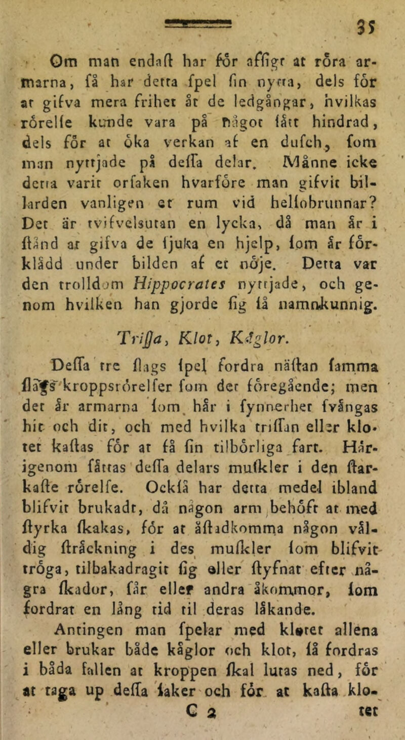 Om man endafl har for affigr at rora ar- marna, få har detra fpel fin nyria, dels for ar gifva mera Frihet åt de ledgångar, hvilkas rorelle kunde vara på fiagot iåir hindrad, dels For at oka verkan af en dufeh, fom man nyttjade pl defFa delar. Månne icke' detta varit orfaken hvarfore man gifvit bil- färden vanligen et rum vid heliobrunnar? Det är tvifvclsutan en lycka, då man år i , fUnd ar gifva de ljuka en hjelp, Ipm år for- klådd under bilden af ct nöje. Detta var den trolldom Hippocrates nyttjade, och ge- nom hvilken han gjorde fig la namnkunnig. Trijja, tilotj Kitglor. Defla tre flags ipef Fordra näffan famma f]a^s'kroppstdrelfer foin der föregående; men der Ir armarna lom^ hår i fynnerher fvångas hit och dit, och med hvilka triffan eller klo- tet kaftas For ar få fin tilborliga Fart. Här- igenom fattas defla delars mufkler i den ftar- kafte rorelfe. Ockfå har detta medel ibland bliFvit brukadt, då någon arnijbehoFt at med fiyrka fkakas, för at åftadkomma någon vål- dig firåckning i des mufkler lom bliFvit- troga, tilbakadragit fig aller ftyFnaf efter ma- gra fkador, får ellef andra åkommor, lom fordrat en lång tid til deras lakande. Antingen man fpelar med kUtet allena eller brukar både kåglor och klot, iå fordras i båda fallen at kroppen fkal lutas ned, for at 'taga up della iaker och för. at kaffa klo- ' Q 2 tet