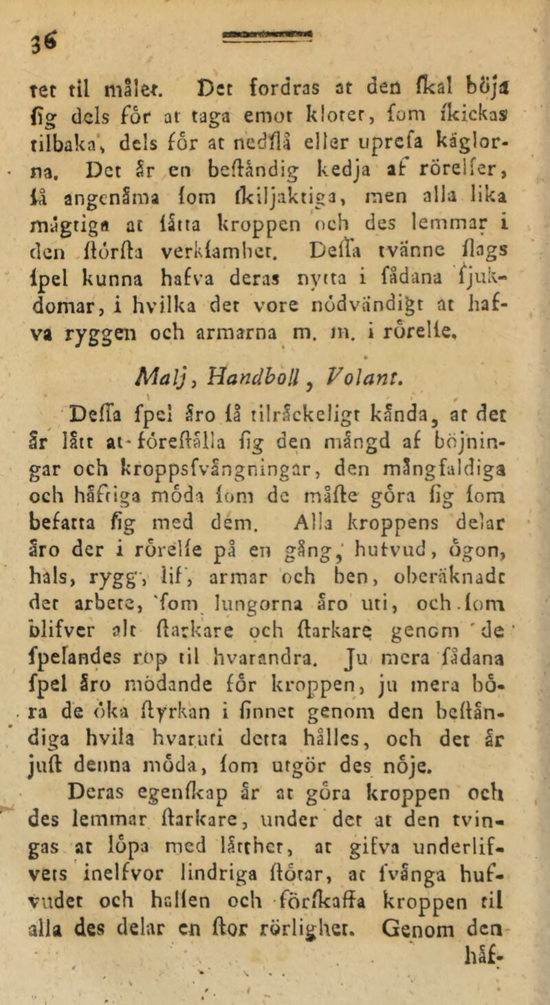 tet til målet. Det fordras at den fkal bÖjii (ig dels for at taga emot klorer, fom ikickas tilbaka\ dels for at ncdfll eller uprcfa käglor- na, Det år en beflåndig kedja at rörelfer, iå angenåma iom (kiljaktiga, men alla lika mågtigfl at iåtta kroppen och des lemmar i den ildrfta verkiamber. Delta tvannc ilags Ipel kunna hafva deras nytta i fådana Sjuk- domar, i hvilka det vore nödvändigt at liaf- va ryggen och armarna m. nt. i rorelle, Malj) Handboll ^ Volant. DeiTa fpcl 5ro II tilråckeligt kånda, af det Sr latt ai-föreftålla iig den mingd af böjnin- gar och kroppsfvangningar, den mångfaldiga och hifriga moda iom dc måfte gora iig iom befatta fig med dém. Alla kroppens delar åro der i rorelie på en gång,' hutvud, ogon, hals, rygg, lif, armar och ben, oberäknade der arbete, 'fom lungorna åro uti, och.fom blifver alt ilarkare och ftarkare genom 'de fpelandes rop til hvarandra. Ju mera fådana fpel åro mödande for kroppen, ju mera ho- ra de öka ftyrkan i finnet genom den beitån- diga hvila hvaruri detta hålles, och det år juft denna moda, iom utgör des noje. Deras egenflcap år at gora kroppen och des lemmar ftarkare, under det at den tvin- gas at lopa med lltthcr, at gifva underlif- vets inelfvor lindriga ilorar, ac fvånga huf- viidet och hallen och förikaffa kroppen fil alla des delar cn ftor rörlighet. Genom dca- håf.
