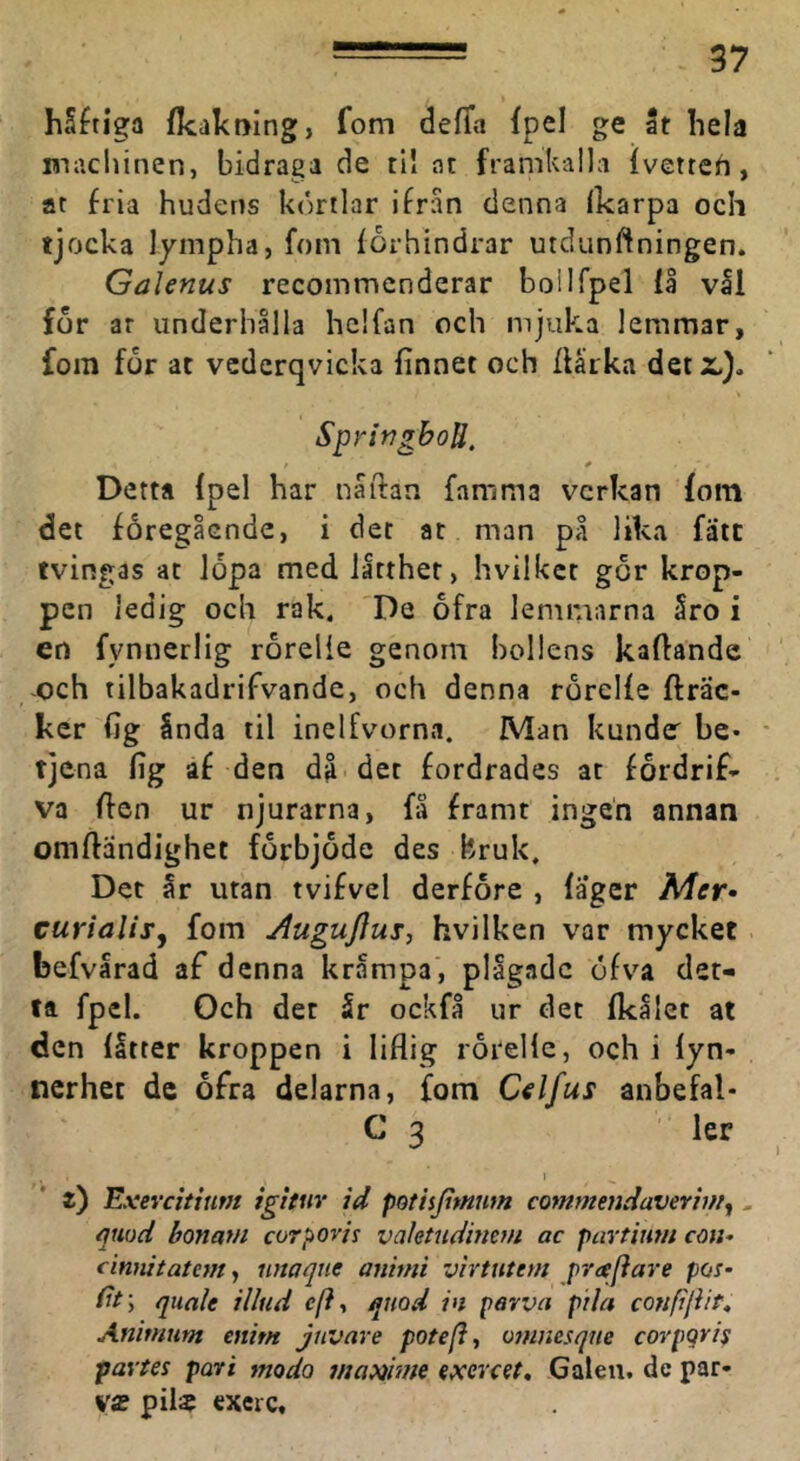 hS^tiga fkakning, fom defla fpel ge It hela maclunen, bidraga de til ar framkalla fvetreh , at fria hudens körtlar ifran denna Ikarpa och tjocka lympha, fom förhindrar utcliinftningen. Galenus recommcnderar boilfpel få vll for ar underhålla hclfan och mjuka lemmar, fom for at vcderqvicka finnet och flärka detz.}, SpringboU. Detta {pel har naftan famma verkan fom det föregående, i det at man på lika fatt tvingas at Jopa med lätthet, hvilker gör krop- pen ledig och rak. De ofra lemmarna Sro i en fvnnerlig rorelie genom bollens kaftandc och tilbakadrifvande, och denna rörelfe fträc- ker (ig Snda til inelfvorna. Man kunder be- tjena fig af den då det fordrades at fördrif- va ffen ur njurarna, få framt ingen annan omftändighet förbjöde des bruk. Det år utan tvifvel derfore , fager Mer- curialiSy fom Augujius, hvilken var mycket befvårad af denna kråmpa, plågade öfv'^a det- ta fpel. Och det 5r ockfå ur det Ikålet at den (åtter kroppen i liflig rörellc, och i fyn- nerhet de öfra delarna, fom Celfus anbefal- C 3 ler I t) Exevcituim ig!tur id potisjimwn commmdavevvUy. qmd bonam corpovis vaktudinem ac partinm cdu- cinnitatefft, unaqne animi vhuittm prtejiare pos- (it\ qiiale illiid c/?, qnod in pavva pila conpjiit, Ammiim mim juvave potefl, omnesque corpgris partes pari modo ma»hne exercet. Galen, de par- va» pil$ exeic.