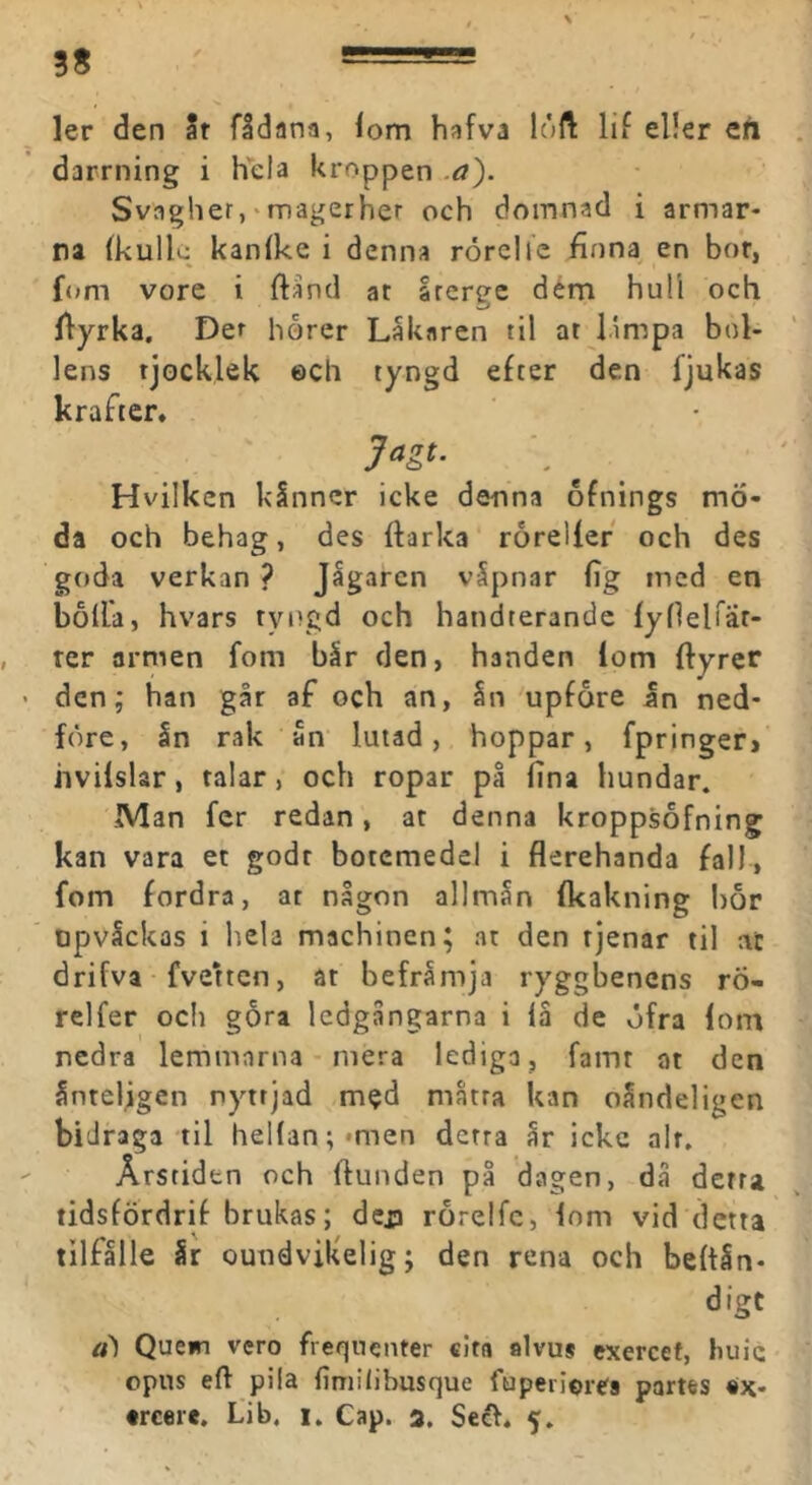 ler den Sr fådana, fom hafva loft lif eller ert darrning i Kela kroppen .a). Svagher, • magerher och domnad i armar- na (kulk; kanike i denna rorclfc finna en bor, f<»m vore i ftand ar srerge dém hull och fiyrka. Det horer Lakaren til at limpa bol- lens tjocklek 0Cli tyngd efter den fjukas krafter. Hvilken kSnncr icke denna ofnings mö- da och behag, des fiarka rorellef och des goda verkan ? Jågarcn v5pnar fig med en bolla, hvars tyngd och handterandc fylleirär- ter armen fom bir den, handen lom ftyrer den; han går af och an, §n upfore an ned- före, ån rak an lutad, hoppar, fpringer» hvilslar, talar, och ropar på fina hundar. Man fcr redan, at denna kroppsofning kan vara et godr botemedel i flerehanda fall, fom fordra, ar någon allmån fkakning bor opvåckas i hela machinen; at den tjenar til at drifva fvetten, at befråmja ryggbenens rö- relfer ocli gora ledgångarna i iå de öfra lom nedra lemmarna - mera lediga, famr at den ånteljgen nyttjad med måtta kan oåndeligen bidraga til heHan;*men derra år icke alt. Årstiden och ftunden på dagen, då derra tidsfÖrdrif brukas; dej» rorelfc, lom vid detta tilfålle år oundvikelig; den rena och beltån- digt ä) Quem vero freqnenter «ita alvus cxercet, huic opus eft pila fimilihusque fuperiores partes «x-