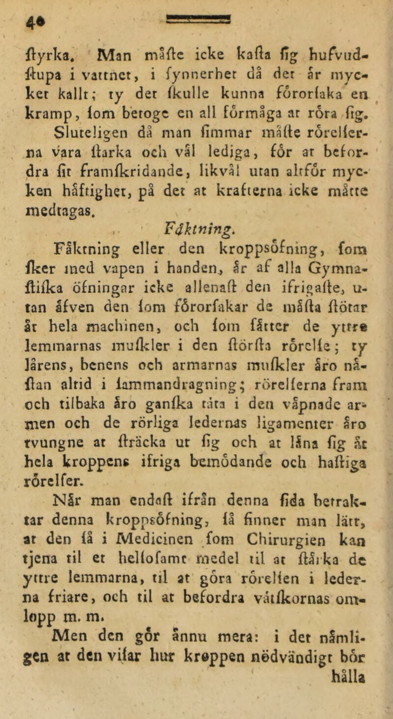 4» flyrka. Man måftc icke kafta fig kuTviid- fiupa i vattnet, i fynnerhet då det år myc- ket kallt; ty det fkulle kunna fororlaka en kramp, lom beroge en all förmåga ar rora fig. Sluteligen då man limmar malle rorcllcr- ra vara Ihrka och vål lediga, £6r at befor- dra fit framlkridande, likvål utan altför myc- ken håftigher, på det at krafterna icke måtte medtagas. , • , Féktning. Fåktning eller den kroppsofning, fom fker med vapen i handen, år af alla Gymna- flifka öfningar icke allenaft den ifrigalle, u- tan åfven den lom fårorfakar de niåfla IlÖtar åt hela machinen, ceh lom flttcr de yttre lemmarnas mulkler i den flörfta rorclle; ty lårens, benens och armarnas miifkler åro nå- dan altid i lammandragning; rörellerna fram och tilbaka åro ganlka råta i den våpnade ar- men och de rörliga ledernas ligamenter åro rvungne at fträcka ur lig och at låna lig h hela kroppens ifriga bemödande och halliga rorelfer. Nlr man endaft ifrån denna lida betrak- tar denna kropngöfning, lå finner man lätr, at den lå i Medicinen fom Chirurgien kan tjena til et hellofamc medel til at ftåika dc yttre lemmarna, til at göra rörelien i leder- na friare, och til at befordra vailkornas om- lopp m. m. Men den gor annu mera: i det nSmli- gCQ at den vilar hur kreppen nödvändigt bor ' hålla