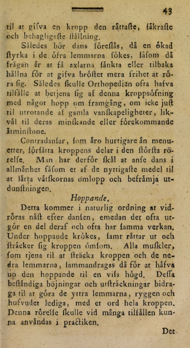 —43 til at gifva cn kropp den rattade, lakrafte öch behaH,lignde Hållning. Således bor dans foreflås, då en okad dyrka i de ofra lemmarna fokes, iäfom då frågan ar at fl axlarna ilnkta eller lilbaka hållna for at gifva brädet mera frihet at rö- ra lig. Således (kulle Orthopedien ofra hafva tilfålle at betjena (ig af denna kroppsofning med något hopp om framgång, om icke juft til utrotande af gamla V3n(kapeligheter, lik- väl til deras minikande eller fårekommandc Stmindone. Contradanfar, (om åro hurtigare ån menu- etter, fprlåtta kroppens delar i den dorfta rö- relfe, Man har derfor (kål at anfe dans i allmånher fåfom et af de nyrrigade medel til at lltta vår(kornas dmlopp och befråmja ut- dundningen. Hoppande^ Detta kommer i naturlig ordning at vid- röras nåd efter danlen, emedan det ofta ut- går en del deraf och ofta har lamma verkan. Under hoppande krokes, lamt råttar ut och dråcker lig kroppen omlom. Alla mulkler, fom tjena til at dräcka kroppen och de ne- dra lemmarna, (ammandragas då for at hafva up den hoppande til en vils hogd. Delfa bedåndiga höjningar och utdråckningar bidra- ga til ar gora de yttra lemmarna , ryggen och hufvudet lediga, med et ord hela kroppen. Denna rorelle (kulle vid många tillållcn kun- na anvåndas i prafliken. Det-