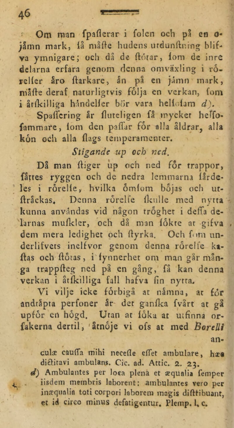 f Om man fpaflerar i folen och på en o« jSmn mark, iå niafte hudens urdunllning hlif- va ymnigare; och då de ftörar, lom de inre delarna erfara genom denna omväxling i rå- relier åro ftarkare, In på en jlmn mark, niåfte deraf naturligtvis folja en verkan, fom i åtikilliga håndelier bor vara hellolam d). SpalTcring Ir fluteligen få mycket heffo- fammafe, lom den pallar for alla åldrar, alla kon och alla flags teinperamenter. Stigande up och ned, , Då man Iliger up och ned for trappor, flttes ryggen och de nedra lemmarna lårde- les i rorelle, hvilka åmlom bojas och ur- ftrackas* Denna rörelfe Iknile med nytta kunna användas vid någon tröghet i defTa de- larnas mulkler, och då man lokte at gifva dem mera ledighet och Ilyrka. Och fom un- derlifvets inelfvor genom denna rörelfe ki- flas och ftötas, i'lynnerhet om man går mån- ga trappfteg ned på en gång,' få kan denna verkan i åtlkllliga fall hafva fin nytta. Vi vilje icke förbigå at nåmna, at för andtipta perfoner år der ganflca fvårt at gå upför crt högd. Utan at löka at utfinna or- fakerna dertil, 'åtnöje vi ofs at med Borelli an- cula cäufla mihi necefle eflet ambulare, hza diclitavi ambulans. Cic. ad. Attic. 2. 23. d) Ambulantes per losa plena et ffqualia femper iisdem membiis laborent: ambulantes vero per intcqnalia toti corpori laborem magis difttibuant, et id cireo minus defatigentur. Plemp. 1» c.