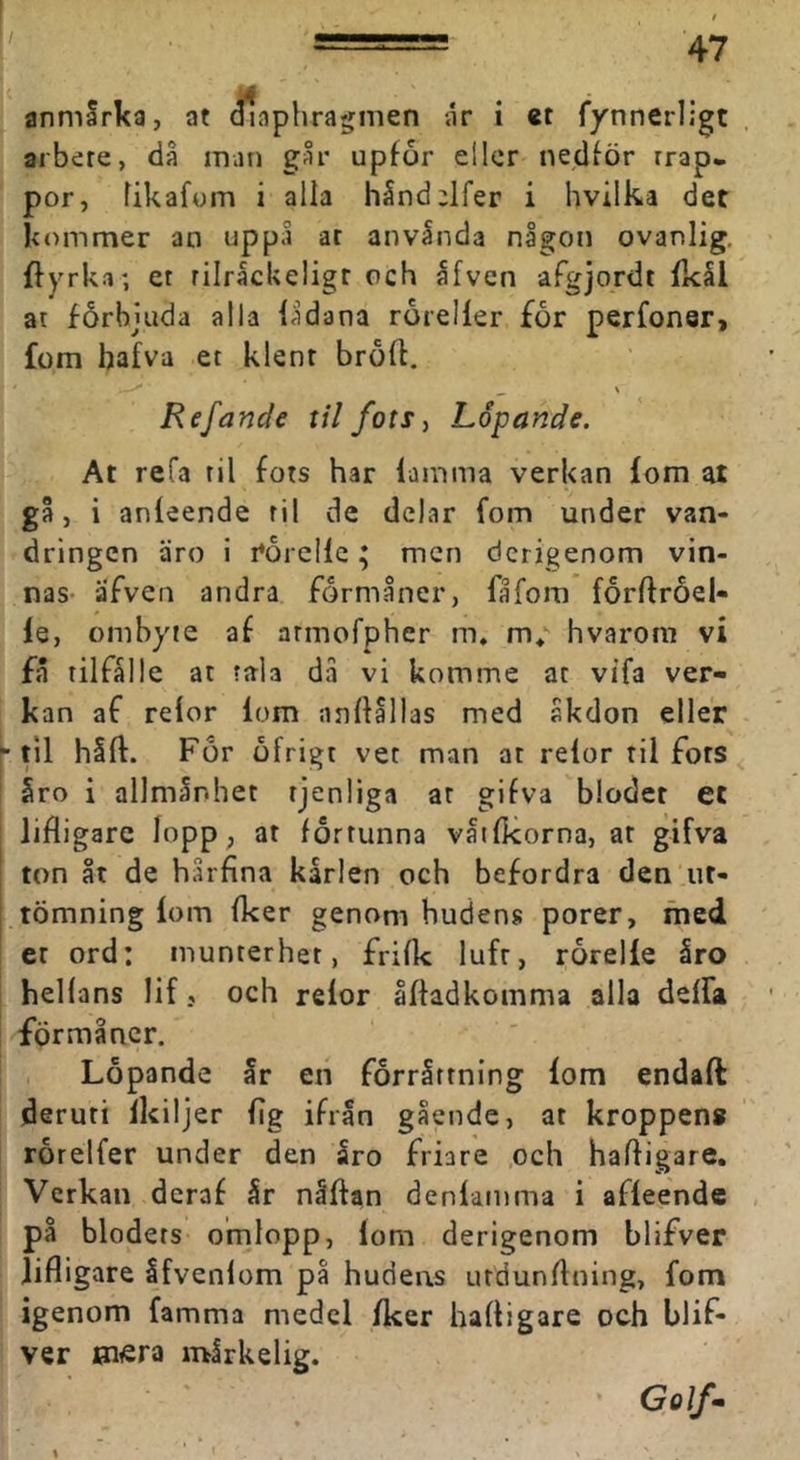 I anmlrka, at (fiaphragmen år i et fynnerligt arbete, då man går upfor eller nedför rrap. por, fikafom i alla håndelfer i hvilka det kommer an uppå ar anvånda någon ovanlig, ffyrka; et rilråckeligt och åfven afgjordt fkål at förbjuda alla lådana röreller for perfonQr> fom bafva et klent broft. ^ \ Ref ande til fots^ Löpande. At refa til fots har lamma verkan lom at gå, i anleende til de delar fom under van- dringen äro i rérellc; men dcrigenom vin- nas- äfven andra förmåner, fåfora forftroel- le, ombyte af armofpher m» m*' hvarom vi få tilfålle at tala då vi komme at vifa ver- kan af relor lom anllallas med åkdon eller “til hSft. For öfrigt vet man at relor til fots §ro i allmånhet tjenliga at gifva blodet et lifligare lopp, at fortunna våtfkorna, at gifva ' ton åt de hårfina karlen och befordra den ut- tömning lom Iker genom hudens porer, med er ord: munterhet, frilk luft, rorelle åro hellans lif, och relor åffadkomma alla delfa förmåner. Löpande år en forrårtning lom endaft deruri Ikiljer fig ifrån gående, at kroppens rorelfer under den åro friare och haffigare. Verkan deraf år nåftan denlamma i afleende på blodets omlopp, lom derigenom blifver lifligare åfvenlom pa hudens utdunflning, fom igenom famma medel Iker hafligare och blif- ver Bi«ra mårkelig. Golf-