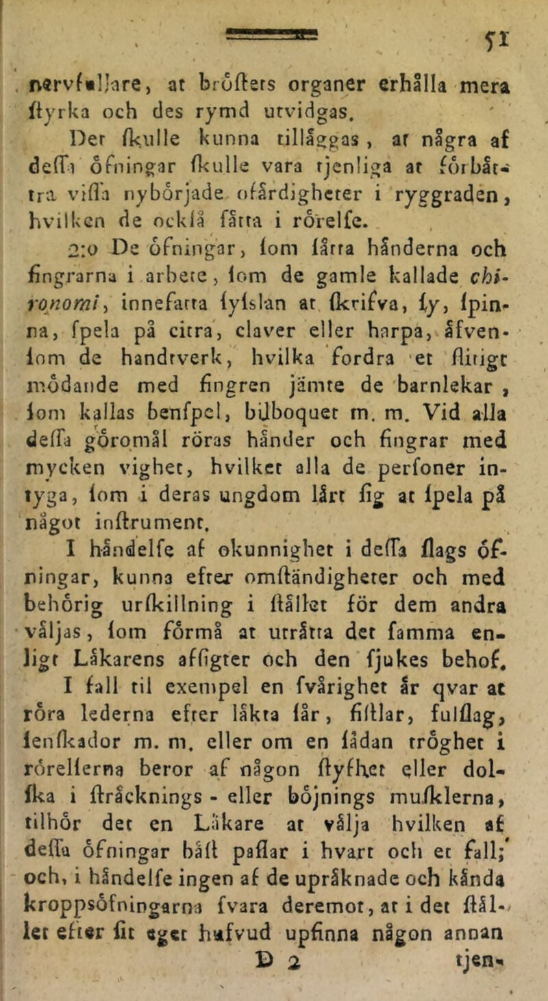 n«rvf«ljare, at bröftsrs organer erhålla mera ftyrka och des rymd utvidgas. Der AciiIIe kunna tilll^gas, ar några af deflTi ofningar (kulle vara rjenliga at foibåt- trii vifla nyborjade ofårdighcter i ryggraden, hvilken de ockla fåtra i rorelfe. 2:0 De ofningar, (om (årra hånderna och fingrarna i arbete, lom de gamle kallade chi- ronorai-, innefatta (yislan at (krifva, (y, (pin- na, fpela på citra, claver eller harpa, afven- lom de handrverk, hvilka fordra et flitige modande med fingren jiimte de barnlekar , lom kallas benfpcl, bUboquet m. m. Vid alJa deffa goromål röras hånder och fingrar med mycken vighet, hvilker alla de perfoner in- tyga, lom i deras ungdom lårt (ig at Ipela pl något inftrumenr. I hindelfe af okunnighet i delTa flags 6f- ningar, kunna efter omftändigheter och med behörig urfkiilning i flållct för dem andra valjas, (om formå at urråtta det famma en- ligt Låkarens affigter och den fjukes behof, I fall til exempel en fvårighet år qvar ac rora lederna efter låkta (år, fifliar, fulflag, lenfleador m. m. eller om en (ådan tröghet i rorellerna beror af någon ftyfhet qller dol- fka i ftricknings - eller böjnings mufklerna, tilhor det en Liikare at vålja hvilken af deflfa ofningar bäfl paflar i hvart och et fall;* och, i håndelfe ingen af de upråknade och kånda kroppsofningarna fvara deremot, at i det flål-/ let efter fit eget hafvud upfinna någon annan