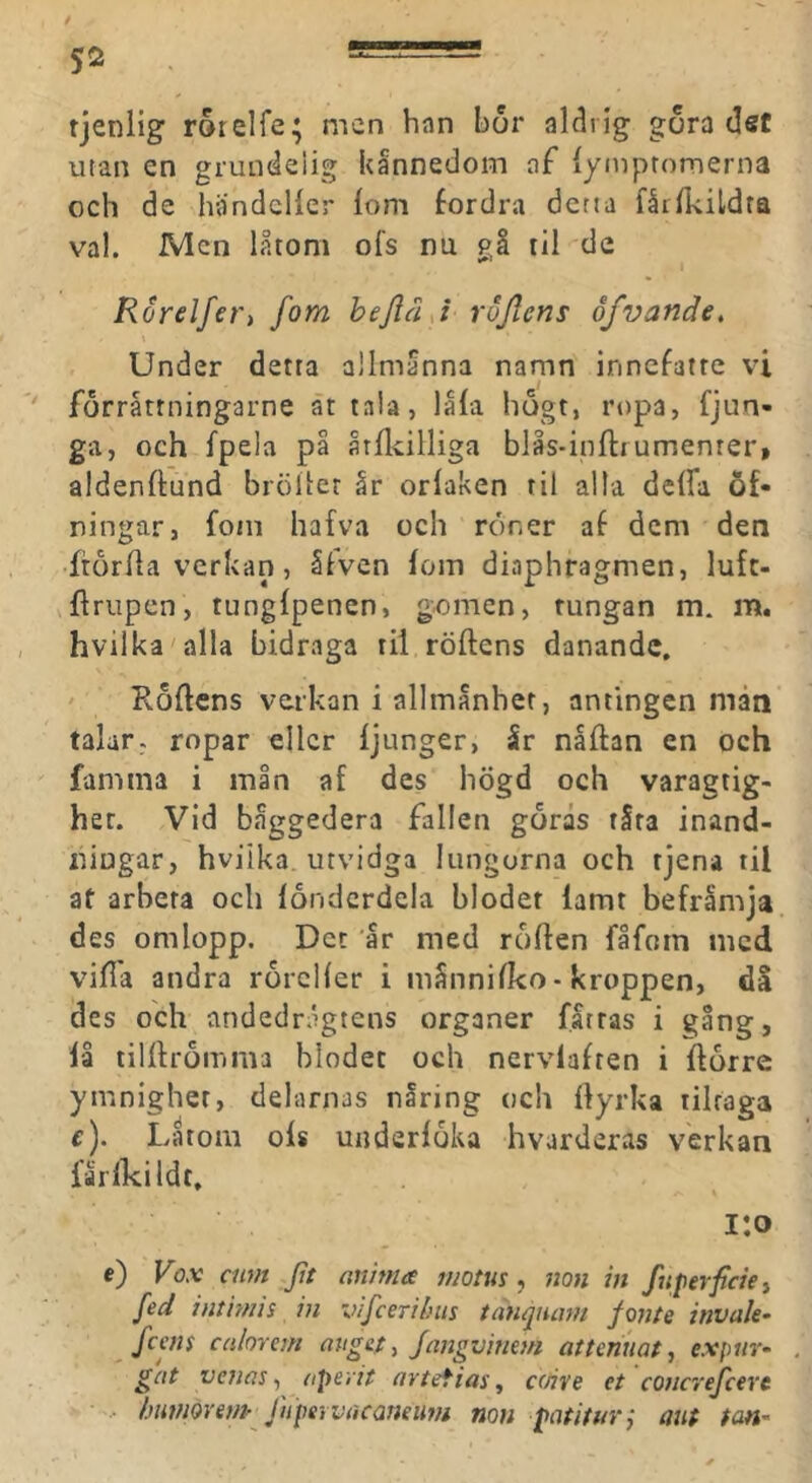 tjeniig rorelfe* men han bor aldrig gora (3sf utan en grundelig kännedom af lyinptomerna och de handcHer lom fordra detta fårlkildta val. Men låtom ofs nu gå lil de Rorelfer, fom bejläj rofferis åfvande. Under detta allmanna namn innefatre vi forråtrningarne ät tala, låla hogt, ropa, fjun- ga, och fpela på årllcilliga blås-inftiumenter, aldenftund brölicr år orlaken til alla delfa Öf- ningar, fotn hafva och röner af dem den •ftorha verkan, ålven lom diaphragmen, lufc- Uriipen, tunglpenen, genien, tungan m. m. hvilka alla bidraga til röftens danande, ' Rollens verkan i allmånhet, antingen mån talar, ropar eller ljunger, år nållan en och famma i min af des högd och varagtig- het. Vid båggedera fallen gorås råta inand- ningar, hvilka utvidga lungorna och tjena til at arbeta och londcrdela blodet lamt befrämja des omlopp. Det år med rollen fåfotn med villa andra rorcHcr i månnilko • kroppen, då des och andedrågtens organer fattas i gång, lå tilllroinma blodet och nervlafren i llorre ymnigher, delarnas nåring och Ilyrka tilraga f). Latom ols underloka hvarderas verkan larlkildt, i:o c) Vox ann Jtt anima motus, non in fuperficiei fed inthms in vifcerdnn tanquam fonte invak- feens calorem anget, ferngvineni atteniiaf, expiir- gat vc7ias 1 (ipeyit nrtefias, c(rive et coucrefcerc •• ljiitn9renp^JiipervriCQneu??i non patituvj aut tan'