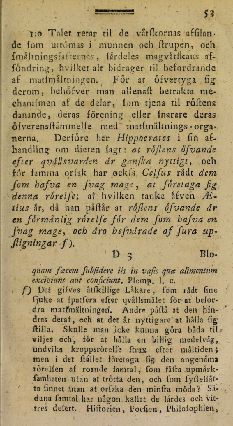 T:o Talet retar til dc vatlkornas affilan- dc (om urrtvmas i munnen och flrupän, och fm^hningsfafcernns, lardcles magvåtlkans af- fondring, hvilker alt bidrager til befordrande af matlmalrningcn. ^ For ar ötvértyga fig derom, behofver man allenafl betrakta nie- chanifmen af de delar, lom tjena til rådens danande, deras förening eller Inarare deras ofverensftammeKe med matlmälinings-orga- nerna. Derfore hsr Hippocrates i lin af- handling om dieten lagt: cit roJJens ofvande efeer qvdUsvarden dr ganjlia nyttigt^ <och för lamnia or fak har ock fä Celfus rådt dem fom hafva en fvag mage ^ at företaga fig denna rorelfei af hvilken tanke fifven tius år, då han pållår at röjlens ofvande dr en förmånlig ror elfe for dem fom hafva en fvag mage, och dro hefvdrade af fura up- Jligningar^f), ' D 3 Blo- quam facem fnhpdere ils in vafis qna alimmtnm exeipitmt aut conficiunt. Pleinp. 1. c. ( f) Det gifves åtlkiJlige Lakare, fom rådt fine ljuke at Ipatfera efter qvällsmålct får at befor- dra matfmäitningen. Andre påftå at den hin- dras deraf, och at det år nyttigare at hälla iig ftilla. Skulle maii icke kunna gora båda til# viljes och, for at hulla en billig medelväg, undvika kroppsrorelfe flrax efter måltiden > men i det flaliet företaga fig den angenama lorelfen af roande famral, fom fäffa upmark- famheten utan at trötta den, och fom fyflellåt- ta finnet utan at orfaka den minfla moda? Sä- dana famtal har någon kallat de lärdes och vit- tres delert. Hiftorien, Poefien, Philofophien,